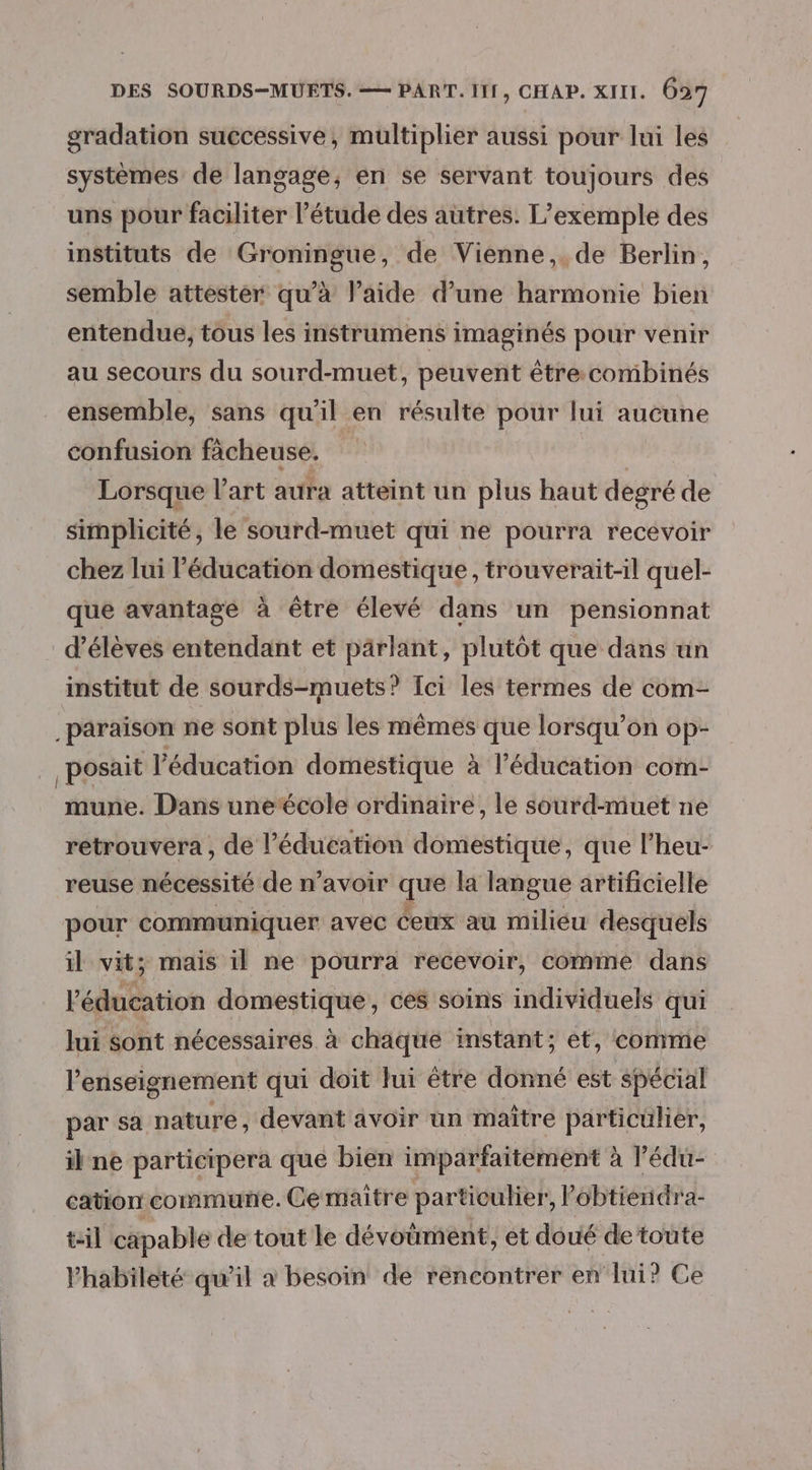 gradation successive, multiplier aussi pour lui les systèmes de langage, en se servant toujours des uns pour faciliter l’étude des autres. L'exemple des instituts de Groningue, de Vienne, de Berlin, semble attester qu’à l’aide d’une harmonie bien entendue, tous les instrumens imaginés pour venir au secours du sourd-muet, peuvent étre combinés ensemble, sans qu’il en résulte pour lui aucune confusion fàcheuse. Lorsque l’art aura atteint un plus haut degré de simplicité, le sourd-muet qui ne pourra recevoir chez lui l'éducation domestique, trouverait-il quel- que avantage à être élevé dans un pensionnat d'élèves entendant et parlant, plutôt que dans un institut de sourds-muets? Ici les termes de com- _paraison ne sont plus les mêmes que lorsqu'on op- _ posait l'éducation domestique à l'éducation com- mune. Dans uneécole ordinaire, le sourd-muet ne retrouvera , de l'éducation domestique, que l'heur- reuse nécessité de n’avoir que la langue artificielle pour communiquer avec ceux au milieu desquels il vit; mais il ne pourra recevoir, comme dans l'éducation domestique, ces soins individuels qui lui sont nécessaires à chaque instant; et, comme l’enseignement qui doit Jui être donné est spécial par sa nature, devant avoir un maître particülier, il ne participera que bien imparfaitement à l’édu- cation commune. Ce maître particulier, Pobtiendra- til capable de tout le dévoumént, et doué de toute Yhabileté qu’il a besoin de rencontrer en lui? Ce