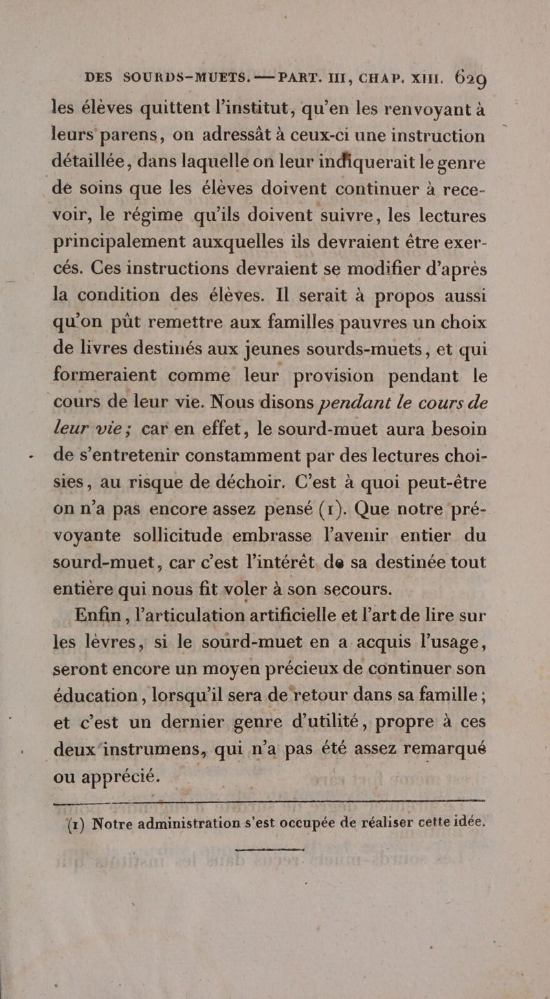 les élèves quittent l'institut, qu’en les renvoyant à leurs parens, on adressât à ceux-ci une instruction détaillée, dans laquelle on leur indiquerait le genre dé soins que les élèves doivent continuer à rece- voir, le régime qu'ils doivent suivre, les lectures principalement auxquelles ils devraient être exer- cés. Ces instructions devraient se modifier d’après la condition des élèves. Il serait à propos aussi qu’on püt remettre aux familles pauvres un choix de livres destinés aux jeunes sourds-muets, et qui formeraient comme leur provision pendant le cours de leur vie. Nous disons pendant le cours de leur vie; car en effet, le sourd-muet aura besoin de s’entretenir constamment par des lectures choi- sies, au risque de déchoir. C’est à quoi peut-être on n’a pas encore assez pensé (1). Que notre pré- voyante sollicitude embrasse l'avenir entier du sourd-muet, car c’est l'intérêt. de sa destinée tout entière qui nous fit voler à son SeCOUTS. Enfin, l'articulation artificielle et l’art de lire sur les lèvres, si le sourd-muet en a acquis l’usage, seront encore un moyen précieux de continuer son éducation , lorsqu'il sera de retour dans sa famille ; et c’est un dernier genre d'utilité, propre à ces deux‘instrumens, qui n'a pas été assez remarqué ou apprécié. | | (1) Notre administration s’est occupée de réaliser cette idée.