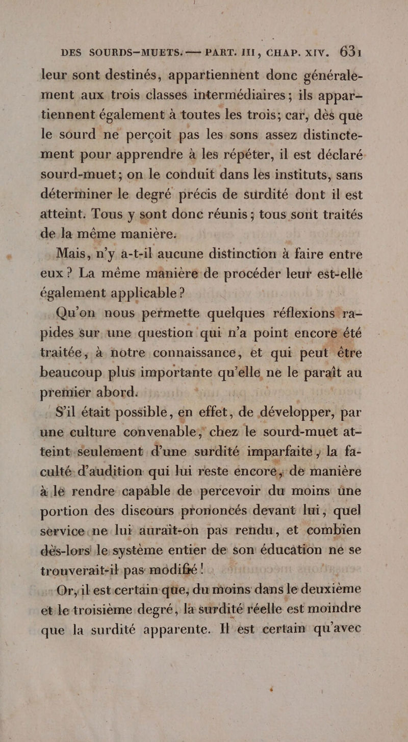 leur sont destinés, appartiennent donc générale- ment aux trois classes intermédiaires ; ils appar- tiennent également à toutes les trois; car, dès que le sourd ne perçoit pas les sons assez distincte- ment pour apprendre à les répéter, il est déclaré sourd-muet; on le conduit dans les instituts, sans déterminer le degré précis de surdité dont il est atteint. Tous y sont donc réunis ; tous sont traités de la même maniere. Mais, ny a-t-il aucune distinction à faire entre eux ? La même manière de procéder leur est-elle également applicable ? Qu'on nous permette quelques réflexions ra- pides sur une question qui n’a point encore été traitée, à notre connaissance, et qui peut être beaucoup plus importante qu A ne le paraît au premier abord. | S'il était possible, en effet, de développer, par une culture convenable; chez le sourd-muet at- teint. seulement d’une surdité imparfaite , la fa- culté: d’audition qui lui reste éncoré, de manière à lé rendre capable de percevoir du moins üne portion des discours prononcés devant lui, quel sérvice.ne lui auraït-on pas rendu, et combien dés-lors' le-système entier de son éducation ne se trouverait-ik pas modif ! | Or;ilest:certäin que, du moins dans le deuxième et le troisième degré, la surdité réelle est moindre que la surdité apparente. I est certain qu'avec