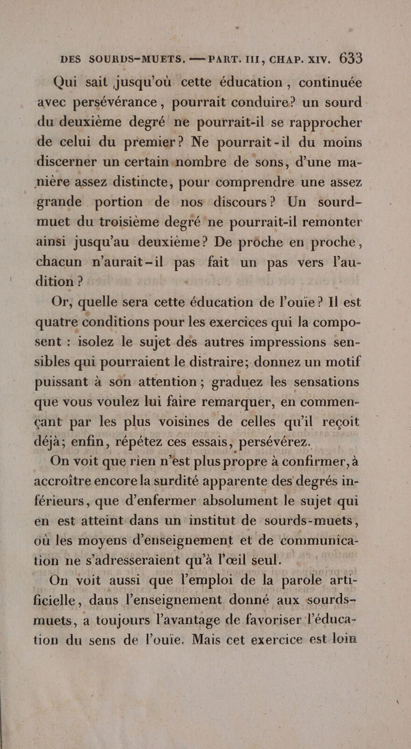 Qui sait jusqu'où cette éducation , continuée avec persévérance, pourrait conduire? un sourd. du deuxième degré ne pourrait-il se rapprocher de celui du premier? Ne pourrait-il du moins discerner un certain«nombre de sons, d’une ma- niere assez distincte, pour comprendre une assez grande portion de nos discours? Un sourd- muet du troisième degré'ne pourrait-il remonter ainsi jusqu'au deuxième? De prôche en proche, chacun n’aurait-il pas fait un pas vers lau- dition ? Or, quelle sera cette éducation de l’ouie? Il est quatre conditions pour les exercices qui la compo- sent : isolez le sujet des autres impressions sen- sibles qui pourraient le distraire; donnez un motif puissant à son attention; graduez les sensations que vous voulez lui faire remarquer, en commen- ant par les plus voisines de celles qu’il reçoit déjà; enfin, répétez ces essais, persévérez. | On voit que rien n’est plus propre à confirmer, à accroitre encore la surdité apparente des degrés in- férieurs, que d’enfermer absolument le sujet qui en est atteint dans un institut de sourds-muets, où les moyens d'enseignement et de communica- tion ne s’adresseraient qu'à l'œil seul. | On voit aussi que l'emploi de la parole arti- ficielle, dans l'enseignement donné aux sourds- muets, a toujours l'avantage de favoriser l’éduca- tion du sens de l’ouie. Mais cet exercice est loin