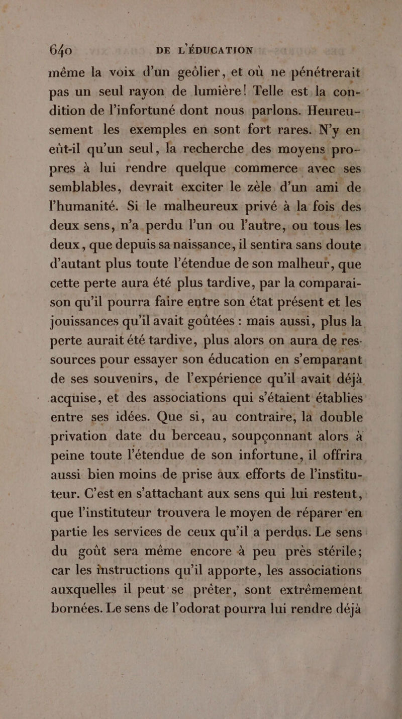 même la voix d’un geôlier, et où ne pénétrerait pas un seul rayon de lumière! Telle est la con- dition de l’infortuné dont nous parlons. Heureu- sement les exemples en sont fort rares. N'y en eût-il qu’un seul, la recherche des moyens pro- pres à lui rendre quelque commerce: avec ses semblables, devrait exciter le zèle d’un ami de l'humanité. Si le malheureux privé à la fois des deux sens, n’a perdu lun ou lautre, ou tous les deux , que depuis sa naïssance, il sentira sans doute d’autant plus toute l'étendue de son malheur, que cette perte aura été plus tardive, par la comparai- son qu’il pourra faire entre son état présent et les jouissances qu'il avait goûtées : mais aussi, plus la perte aurait été tardive, plus alors on aura de res sources pour essayer son éducation en s’'emparant de ses souvenirs, de l'expérience qu’il avait déjà acquise, et des associations qui s'étaient établies entre ses idées. Que si, au contraire, là double privation date du berceau, soupçonnant alors à peine toute l'étendue de son infortune, il offrira aussi bien moins de prise aux efforts de l’institu- teur. C’est en s’attachant aux sens qui lui restent, que l’instituteur trouvera le moyen de réparer ‘en partie les services de ceux qu’il a perdus. Le sens du goût sera même encore à peu près stérile; car les instructions qu'il apporte, les associations auxquelles il peut se prêter, sont extrêmement bornées. Le sens de l’odorat pourra lui rendre déjà