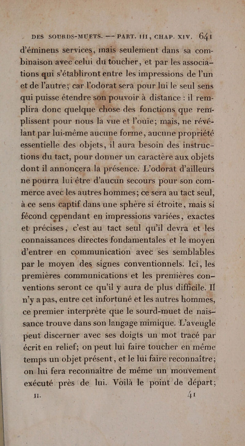 d’éminens services, mais seulement dans sa com- binaison'avec celui du toucher , et par les associa- tions qui s'établiront entre les impressions de l’un et de l’autre: car Kodises sera pour lui le seul sens qui puisse étendre son pouvoir à distance : il rem- plira donc quelque chose des fonctions que reni- plissent pour nous la vue et l’ouie; mais, ne révé- lant par lui-même aucune forme, aucune propriété essentielle des objets, il aura besoin des instruc- tions du tact, pour donner un caractère aux objets dont il annoncera la présence. L’odorat d’ailleurs ne pourra lui être d'aucun secours pour son com- merce avec les autres hommes; ce sera au tact seul, à ce sens Captif dans une sphère si étroite, mais si fécond ! en impressions variées, exactes et précises, c’est au tact seul qu’il devra et les connaissances directes fondamentales et le moyen d'entrer en communication avec ses semblables par le moyen des signes conventionnels. Ici, les premières communications et les premières con- ventions seront ce qu’il y aura de plus difficile. Il n'y a pas, entre cet infortuné et les autres hommes, ce premier interprète que le sourd-muet de naïs- sance trouve dans son langage mimique. L’aveugle peut discerner avec ses doigts un mot tracé par écrit en relicf; on peut lui faire toucher en même temps un objet présent, et le lui faire reconnaitre; on: lui fera reconnaître de même un mouvement exécuté près de lui. Voilà le point de départ; Ji. 41