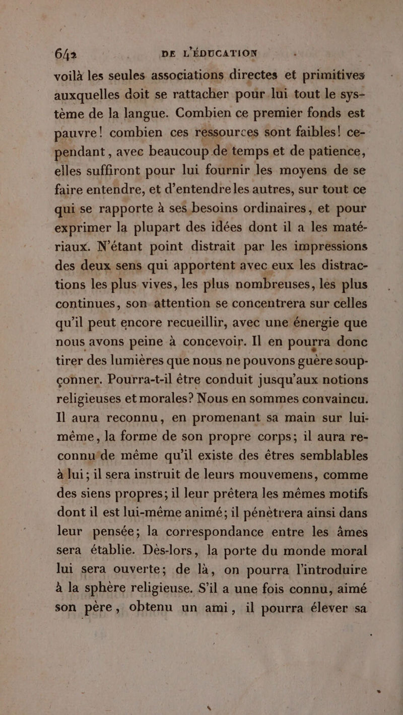 / 642 | DE L'ÉDUCATION voilà les seules associations directes et primitives auxquelles doit se rattacher pour.lui tout le sys- tème de la langue. Combien ce premier fonds est pauvre! combien ces ressources sont faibles! ce- pendant , avec beaucoup de temps et de patience, elles suffiront pour lui fournir les moyens de se faire entendre, et d’entendreles autres, sur tout ce qui se rapporte à ses besoins ordinaires, et pour exprimer la plupart des idées dont il a les maté- riaux. N’étant point distrait par les impressions des deux sens qui apportent avec eux les distrac- tions les plus vives, les plus nombreuses, les plus continues, son attention se concentrera sur celles qu’il peut encore recueillir, avec une énergie que nous avons peine à concevoir. Il en pourra donc tirer des lumières que nous ne pouvons guère soup- çonner. Pourra-t-il être conduit jusqu'aux notions religieuses et morales? Nous en sommes convaincu. Il aura reconnu, en promenant sa main sur lui- même, la forme de son propre corps; il aura re- connu’de même qu'il existe des êtres semblables à lui; il sera instruit de leurs mouvemens, comme des siens propres; il leur prétera les mêmes motifs dont il est lui-même animé; il pénétrera ainsi dans leur pensée; la correspondance entre les âmes sera établie. Dés-lors, la porte du monde moral lui sera ouverte; de là, on pourra l’introduire à la sphère religieuse. S'il a une fois connu, aimé son père, obtenu un ami, il pourra élever sa