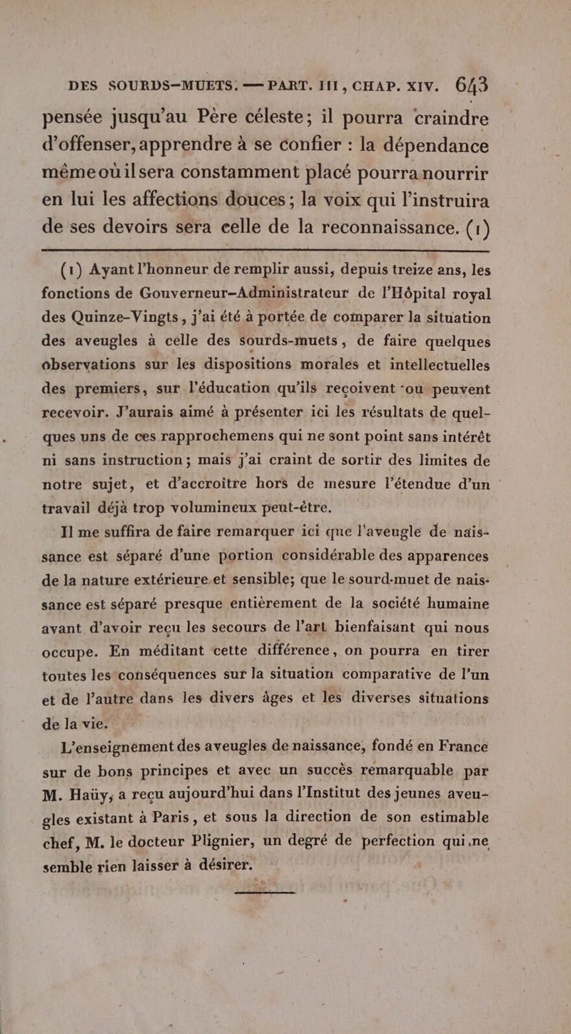 pensée jusqu'au Pere céleste; il pourra craindre d’offenser, apprendre à se confier : la dépendance mêmeouilsera constamment placé pourra nourrir en lui les affections douces ; la voix qui linstruira de ses devoirs séra celle de la reconnaissance. (1) (1) Ayant l'honneur de remplir aussi, depuis treize ans, les fonctions de Gouverneur-Administrateur de l'Hôpital royal des Quinze-Vingts, j'ai été à portée de comparer la situation des aveugles à celle des sourds-muets , de faire quelques observations sur les dispositions morales et intellectuelles des premiers, sur l'éducation qu’ils recoivent -ou peuvent recevoir. J'aurais aimé à présenter ici les résultats de quel- : ques uns de ces rapprochemens qui ne sont point sans intérêt ni sans instruction ; mais J'ai craint de sortir des limites de notre sujet, et d'accroître hors de mesure l’étendue d’un travail déjà trop volumineux peut-être. I1 me suffira de faire remarquer ici que l'aveuglé de naïs- sance est séparé d’une portion considérable des apparences de la nature extérieure.et sensible; que le sourd-muet de nais: sance est séparé presque entièrement de la société humaine ayant d’avoir recu les secours de l’art bienfaisant qui nous occupe. En méditant cette différence, on pourra en tirer toutes les conséquences sur la situation comparative de l’un et de l’autre dans les divers âges et les diverses situations de la vie. | L’enseignèment des aveugles de naissance, fondé en France sur de bons principes et avec un succès remarquable par M. Haüy; a recu aujourd’hui dans l’Institut des jeunes aveu- gles existant à Paris, et sous la direction de son estimable chef, M. le docteur Plignier, un degré de perfection qui.ne semble rien laisser à désirer.