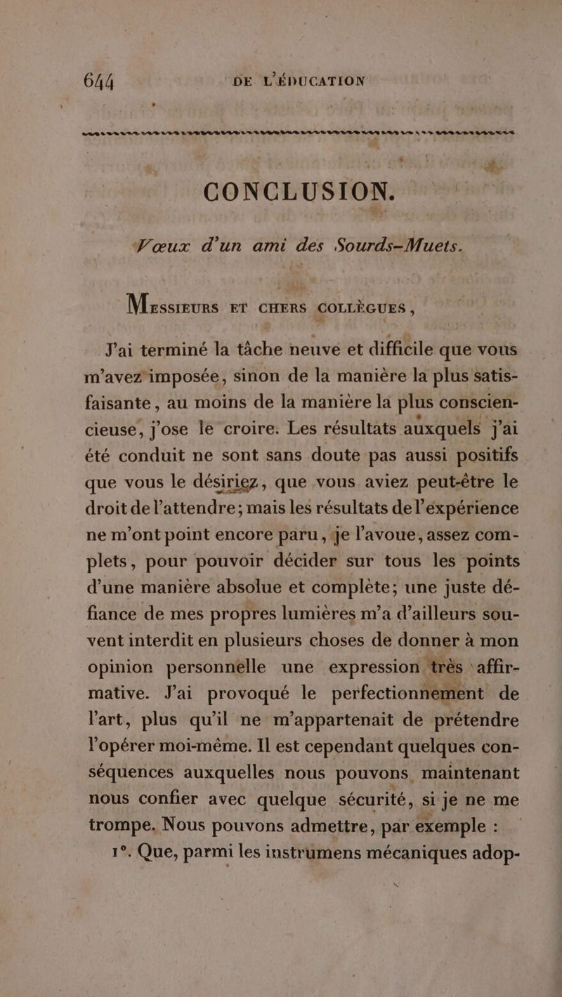 . CABILLA VIS PELLE LR VAE RE LUE VAE AR LIVE SEE D NAS LED LE À DS LLBLRS SR LS P' u CONCLUSION. Se: TVœux d’un ami des Sourds-Muets. Msssreurs ET CHERS COLLÈGUES , J'ai terminé la tâche neuve et difficile que vous m'avez'imposée, sinon de la manière la plus satis- faisante, au moins de la manière la plus conscien- cieuse, j'ose le croire: Les résultats auxquels j'ai été conduit ne sont sans doute pas aussi positifs que vous le désiriez, que vous aviez peut-être le droit de l’attendre; mais les résultats de l’expérience ne m'ont point encore paru, Je l'avoue; assez com- plets, pour pouvoir décider sur tous les points d’une manière absolue et complète; une juste dé- fiance de mes propres lumières m'a d’ailleurs sou- vent interdit en plusieurs choses de donner à mon opinion personnelle une expression ‘très ‘affir- mative. J'ai provoqué le perfectionnement de l'art, plus qu’il ne m’appartenait de prétendre l’opérer moi-même. Il est cependant quelques con- séquences auxquelles nous pouvons maintenant nous confier avec quelque sécurité, si je ne me trompe. Nous pouvons admettre, par exemple : 1°. Que, parmi les instrumens mécaniques adop- %