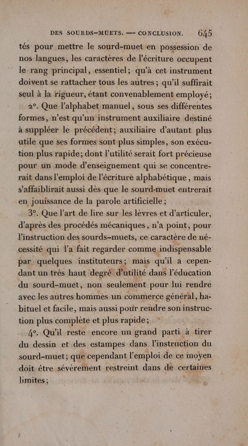 tés pour mettre le sourd-muet en possession de nos langues, les caractères de l'écriture occupent le rang principal, essentiel; qu’à cet instrument doivent se rattacher tous les autres ; qu’il suffirait seul à la rigueur, étant convenablement employé; 2°. Que l'alphabet manuel, sous ses différentes formes, n’est qu’un instrument auxiliaire destiné à suppléer le précédent; auxiliaire d'autant plus utile que ses formes sont plus simples, son exécu- tion plus rapide; dont Putilité serait fort précieuse pour un mode d’enseignement qui se concentre- rait dans l'emploi de l'écriture alphabétique , mais s’affaiblirait aussi dès que le sourd-muet entrerait en jouissance de la parole artificielle ; 3°. Que l’art de lire sur les lèvres et d’articuler, d’après des procédés mécaniques, n’a point, pour l'instruction des sourds-muets, ce caractère de né- cessité qui l’a fait regarder comme indispensable par quelques instituteurs; mais qu'il a cepen- dant un très haut degré d'utilité dans l'éducation du sourd-muet, non seulement pour lui rendre avec les autres hommes un commerce général, ha- bituel et facile, mais aussi pour rendre son instruc- tion plus complète et plus rapide; . 4°. Qu'il reste encore un grand parti à tirer du dessin et des estampes dans l'instruction du sourd-muet; que cependant l'emploi de ce moyen doit être sévérement restreint dans de certairres limites ; À à