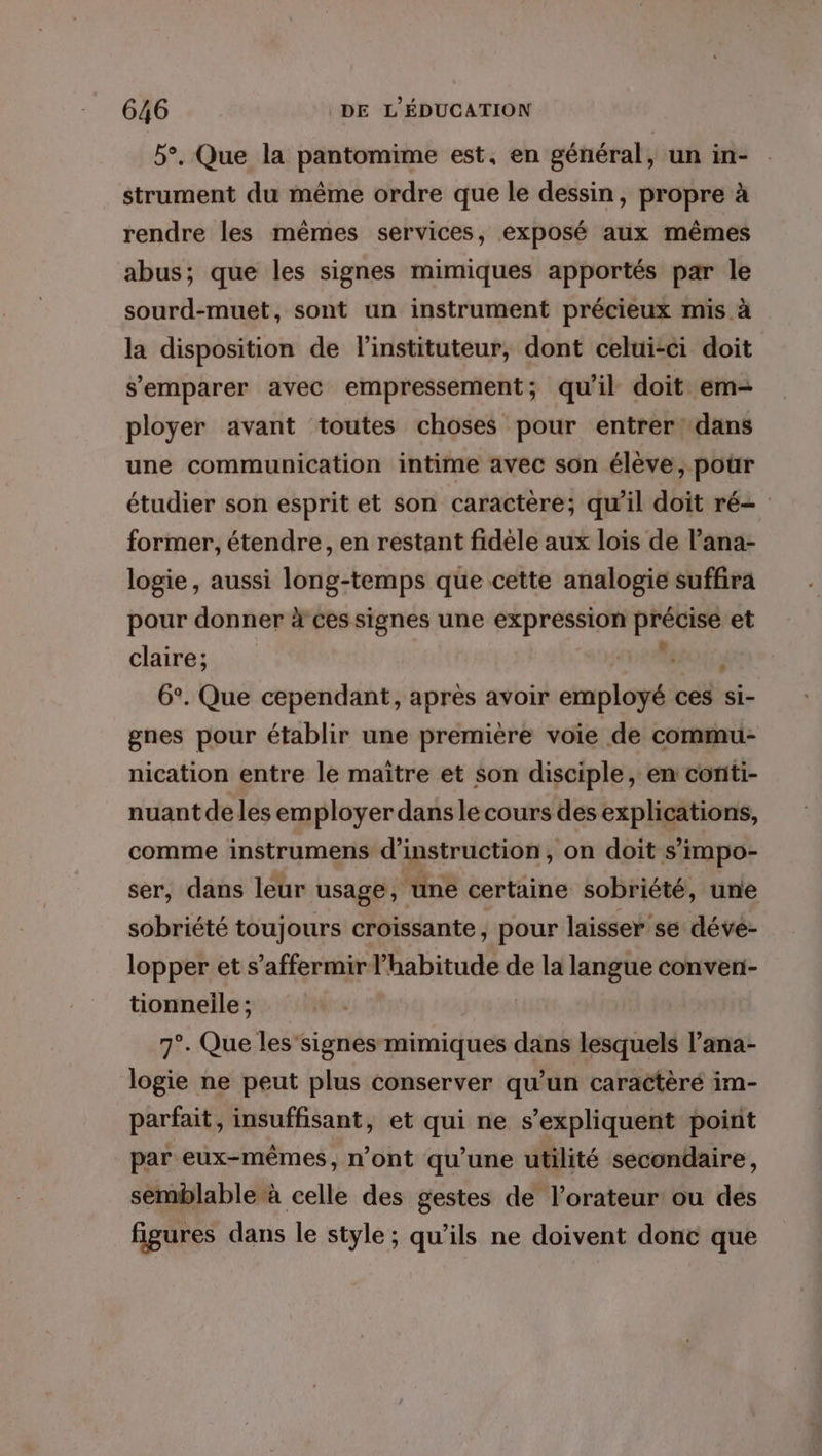 5°, Que la pantomime est, en général, un in- strument du même ordre que le dessin, propre à rendre les mêmes services, exposé aux mêmes abus; que les signes mimiques apportés par le sourd-muet, sont un instrument précieux mis à la disposition de linstituteur, dont celui-ci doit s'emparer avec empressement; qu'il doit em- ployer avant toutes choses pour entrer: dans une communication intime avec son élève, pour étudier son esprit et son caractère; qu'il doit ré= former, étendre, en restant fidele aux lois de l’ana- logie, aussi long-temps que cette analogie suffira pour donner à Ces signes une expression asus et claire; j 6°. Que cependant, après avoir einplopé ces si- gnes pour établir une première voie de commu- nication entre le maitre et son disciple, en conti- nuant de les employer dans le cours des explications, comme instrumens d'instruction, on doit s’impo- ser, dans leur usage, une certaine sobriété, une sobriété toujours croissante, pour laisser se dévé- lopper et s’affermirl’habitude de la langue conven- tionneile ; 7°. Que les'signes mimiques dans lesquels l’ana- logie ne peut plus conserver qu’un caractèré im- parfait, insuffisant, et qui ne s'expliquent point par eux-mêmes, n’ont qu'une utilité secondaire, semblable à celle des gestes de l’orateur ou des figures dans le style; qu’ils ne doivent dont que