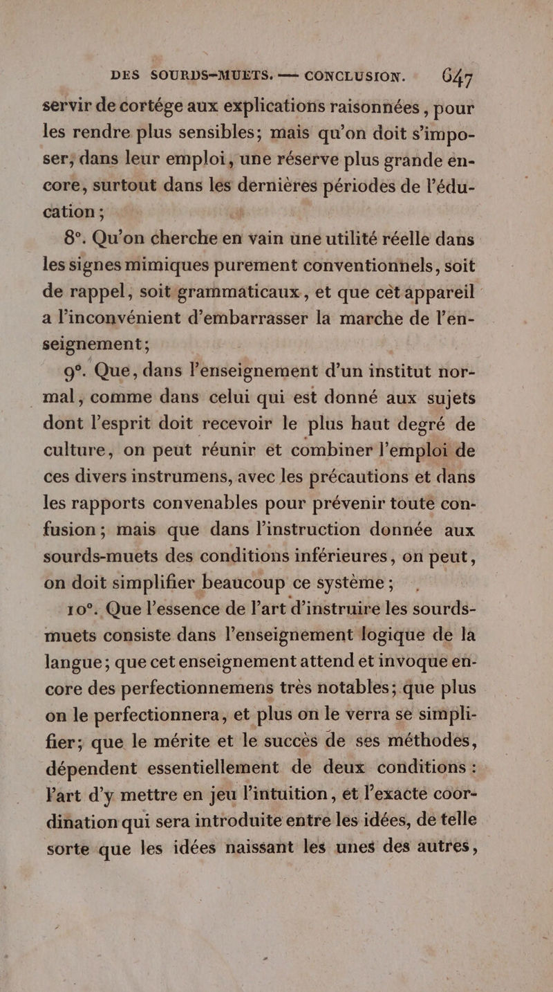 servir de cortége aux explications raisonnées , pour les rendre plus sensibles; mais qu’on doit s’impo- ser; dans leur emploi, une réserve plus grande en- core, surtout dans les dernières périodes de l’édu- cation ; 8°. Qu'on cherche en vain une utilité réelle dans les signes mimiques purement conventionnels, soit de rappel, soit grammaticaux, et que cet appareil a l'inconvénient d’embarrasser la marche de l’en- seignement; 0°. Que, dans Penseignement d’un institut nor- _ mal, comme dans celui qui est donné aux sujets dont l'esprit doit recevoir le plus haut degré de culture, on peut réunir et combiner l'emploi de ces divers instrumens, avec les précautions et dans les rapports convenables pour prévenir toute con- fusion; mais que dans l’instruction donnée aux sourds-muets des conditions inférieures, on peut, on doit simplifier beaucoup ce système ; 10°. Que l'essence de Part d’instruire les sourds- muets consiste dans l’enseignement logique de la langue ; que cet enseignement attend et invoque en- core des perfectionnemens très notables; que plus on le perfectionnera, et plus on le verra se simpli- fier; que le mérite et le succès de ses méthodes, dépendent essentiellement de deux conditions : Vart d'y mettre en jeu l'intuition, et l’exacté coor- dination qui sera introduite entre les idées, de telle sorte que les idées naissant les unes des autres,