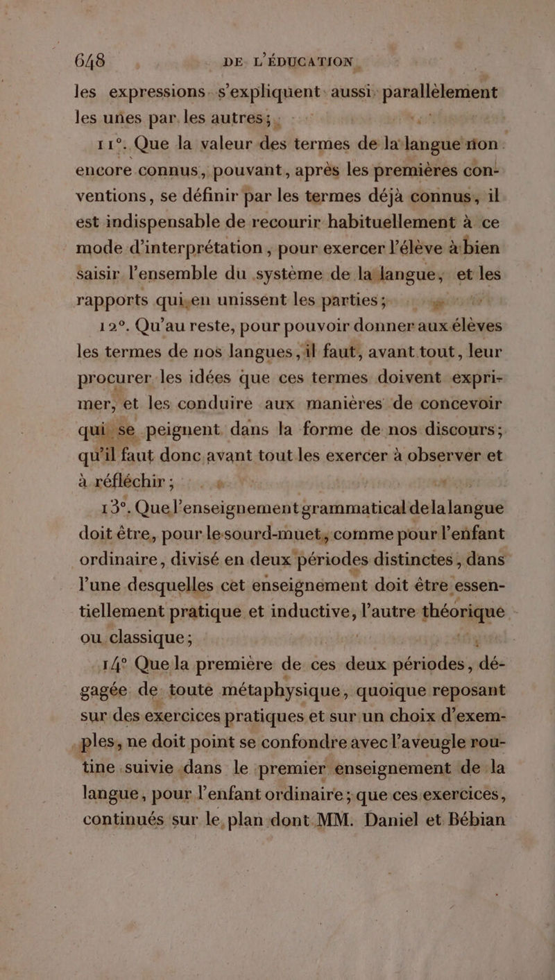 les expressions. s'expliquent: aussi: parallèlement les uñes par les autres; Lr 1°. Que la valeur des termes de la langue non \ encore connus, pouvant, après les premières con- ventions, se définir par les termes déjà connus; il est indispensable de recourir habituellement à ce mode d'interprétation, pour exercer l’élève xbien Saisir l’ensemble du système de latlangue; et les rapports quien unissent les partiesz : 12°, Qu’au reste, pour pouvoir donner auxélèves les termes de nos langues ,il faut, avant tout, leur procurer les idées que ces termes doivent expri- mer, et les conduire aux manieres de concevoir qui se peignent. dans la forme de nos discours ; qu'il faut donc avant tout les exercer à observer et à réfléchir ; :: . ‘ 13°. Que’ enseignement grammatical delalangué doit être, pour lesourd-muet,; comme pour l'enfant ordinaire, divisé en deux périodes distinctes, dans l’une desquelles cet enseignément doit être essen- tiellement pratique et inductive, l’autre théorique OU. classique ; £ 14° Que la premiere de ces deux périodes, dé- gagée de toute métaphysique, quoique reposant sur des exercices pratiques et sur un choix d’exem- | ples, ne doit point se confondre avec l’aveugle rou- tine suivie dans le premier enseignement de la langue, pour l'enfant ordinaire; que ces exercices, continués sur le plan dont MM. Daniel et Bébian