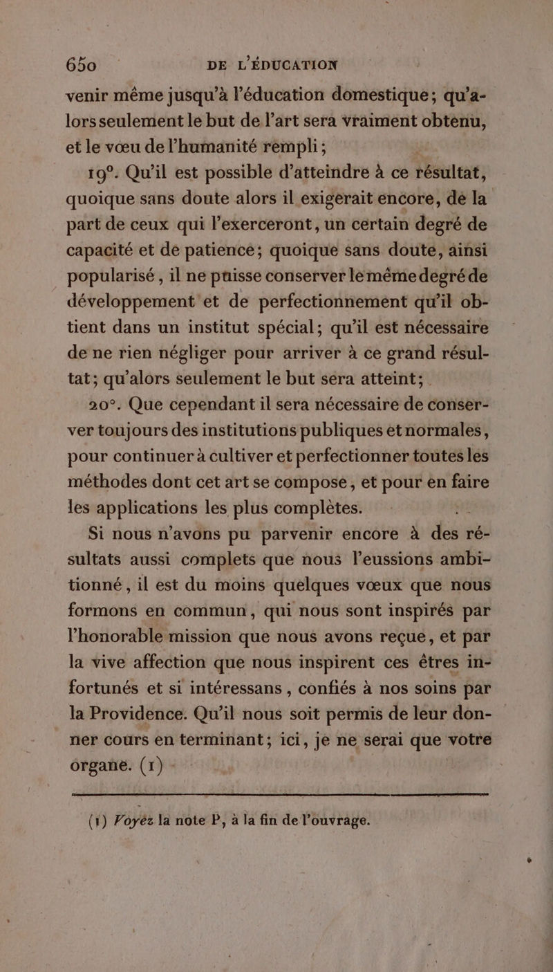 venir même jusqu’à l'éducation domestique; qu’a- lors seulement le but de l’art sera vraiment obtenu, et le vœu de l'humanité rempli ; 19°. Qu'il est possible d'atteindre à ce résultat, quoique sans doute alors il exigerait encore, dé la part de ceux qui l’exerceront, un certain degré de capacité et de patience; quoique sans doute, ainsi popularisé , il ne puisse conserver lemêmedegréde développement et de perfectionnement qu’il ob- tient dans un institut spécial; qu’il est nécessaire de ne rien négliger pour arriver à ce grand résul- tat; qu'alors seulement le but sera atteint; 20°. Que cependant il sera nécessaire de conser- ver toujours des institutions publiques etnormales, pour continuer à cultiver et perfectionner toutes les méthodes dont cet art se compose, et pour en faire les applications les plus complètes. dE Si nous n'avons pu parvenir encore à des ré- sultats aussi complets que nous leussions ambi- tionné , il est du moins quelques vœux que nous formons en commun, qui nous sont inspirés par l'honorable mission que nous avons reçue, et par la vive affection que nous inspirent ces êtres in- fortunés et si intéressans , confiés à nos soins par la Providence. Qu’il nous soit permis de leur don- ner cours en terminant; ici, Je ne serai À td votre organe. (1) -