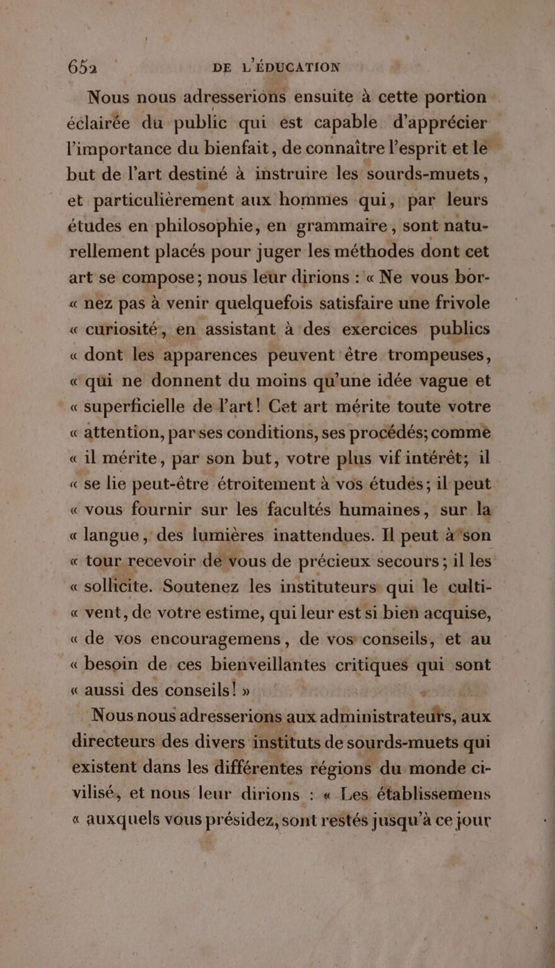 Nous nous adresserions ensuite à cette portion éclairée du public qui est capable. d'apprécier l'importance du bienfait, de connaître l'esprit et le but de l’art destiné à instruire les sourds-muets, et particulièrement aux hommes qui, par leurs études en philosophie, en grammaire, sont natu- rellement placés pour juger les méthodes dont cet art se compose; nous leur dirions : « Ne vous bor- « nez pas à venir quelquefois satisfaire une frivole « curiosité, en assistant à des exercices publics « dont les apparences peuvent être trompeuses, « qui ne donnent du moins qu'une idée vague et «superficielle de l’art! Cet art mérite toute votre «attention, parses conditions, ses procédés; commè «il mérite, par son but, votre plus vif intérêt; il «se lie peut-être étroitement à vos études; il peut « vous fournir sur les facultés humaines, sur la « langue , des lumières inattendues. Il peut à”son « tour recevoir de vous de précieux secours; il les « sollicite. Soutenez les instituteurs qui le culti- « vent, de votre estime, qui leur est si bien acquise, «de vos encouragemens, de vos conseils, et au « besoin de ces bienveillantes critiques qui sont « aussi des conseils!» #4 Nous nous adresserions aux administrateufs, aux directeurs des divers instituts de sourds-muets qui existent dans les différentes régions du monde ci- vilisé, et nous leur dirions : « Les établissemens « auxquels vous présidez, sont restés jusqu’à ce jour