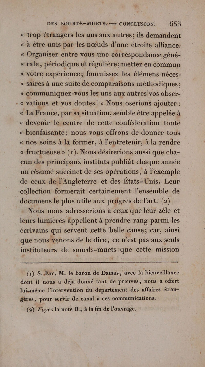 Fr : trop étrangers les uns aux autres; ils demandent « à être unis par les nœuds d’une étroite alliance. « Organisez entre vous une correspondance géné- « rale, périodique et régulière; mettez en commun « votre expérience; fournissez les élémens néces- « saires à une suite de comparaisons méthodiques; « communiquez-vous les uns aux autres vos obsér- « vations et vos doutes! » Nous oserions ajouter : « La France, par sa situation, semble être appelée à « devenir le centre de cette confédération toute « bienfaisante; nous vous offrons de donner tous « nos soins à la former, à l’entretenir, à la rendre « fructueuse » (1). Nous désirerions aussi que cha- cun des principaux instituts publiât chaque année un résumé succinct de ses opérations, à l'exemple de ceux de l'Angleterre et des États-Unis. Leur collection formerait certainement l’ensemble de _ documens le plus utile aux progrès de l’art. (2) Nous nous adresserions à ceux que leur zèle et leurs lumières appellent à prendre rang parmi les écrivains qui servent cette belle cause; car, ainsi que nous venons de le dire, ce n’est pas aux seuls instituteurs de sourds-muets que cette mission (1) S.ÆExc. M. le baron de Damas, avec la bienveillance dont il nous a déjà donné tant de preuves, nous a offert lui-même l'intervention du département des affaires étran- £gères, pour servir de. canal à ces communications.