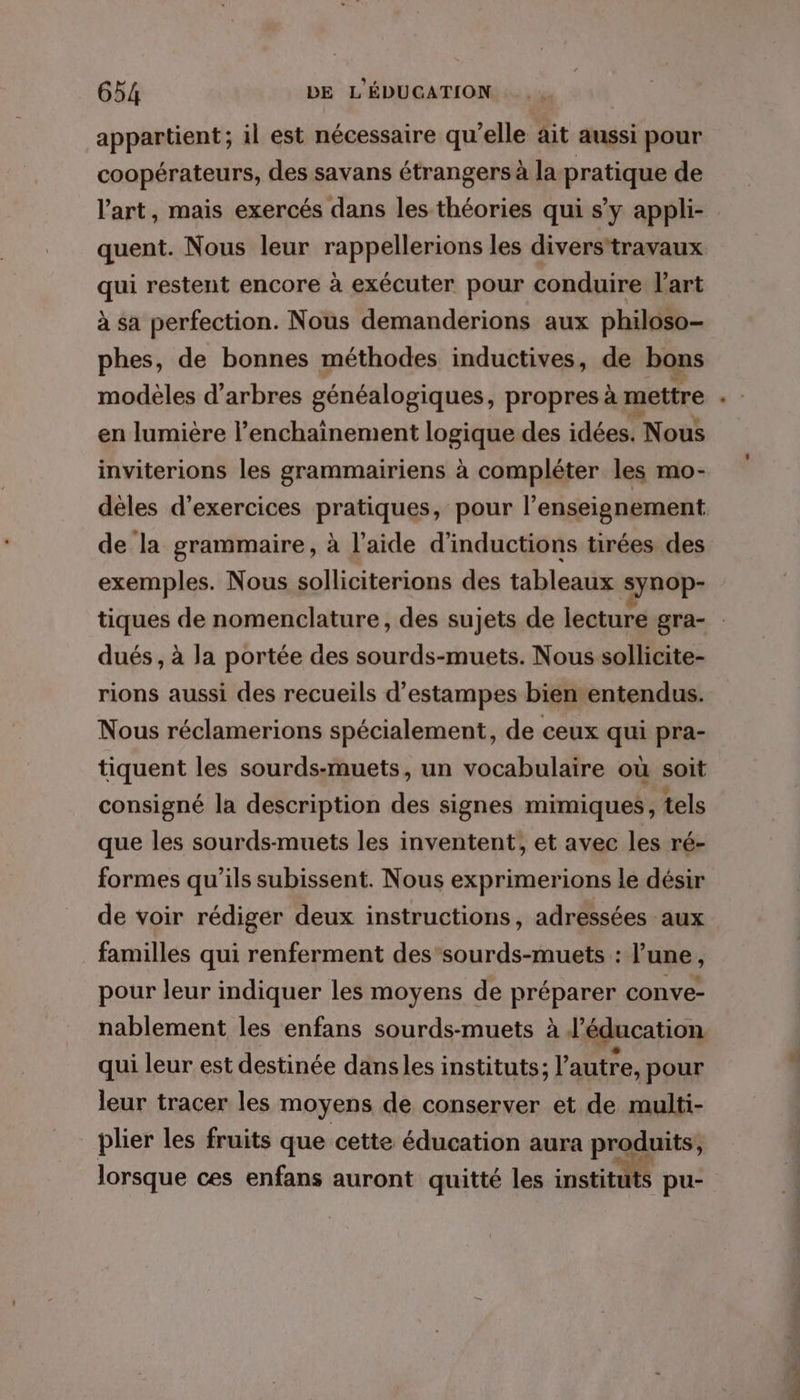 appartient; il est nécessaire qu’elle ait aussi pour coopérateurs, des savans étrangers à la pratique de l'art, mais exercés dans les théories qui s’y appli- quent. Nous leur rappellerions les divers'travaux qui restent encore à exécuter pour conduire Vart à sa perfection. Nous demanderions aux philoso- phes, de bonnes méthodes inductives, de bons modèles d'arbres généalogiques, propres à mettre en lumière l’enchainement logique des idées. Nous inviterions les grammairiens à compléter les mo- de la grammaire, à l’aide d’inductions tirées des exemples. Nous solliciterions des tableaux synop- tiques de nomenclature, des sujets de lecture gra- dués , à la portée des sourds-muets. Nous sollicite- rions aussi des recueils d’estampes bien entendus. Nous réclamerions spécialement, de ceux qui pra- tiquent les sourds-muets, un vocabulaire où soit consigné la description des signes mimiques, tels que les sourds-muets les inventent, et avec les ré- formes qu'ils subissent. Nous exprimerions le désir de voir rédiger deux instructions, adressées aux familles qui renferment des’sourds-muets : l’une, pour leur indiquer les moyens de RESPATEZ conve- nablement les enfans sourds-muets à à l'éducation qui leur est destinée dansles instituts; l’autre, pour leur tracer les moyens de conserver et de multi- plier les fruits que cette éducation aura produits, lorsque ces enfans auront quitté les instituts pu- A,