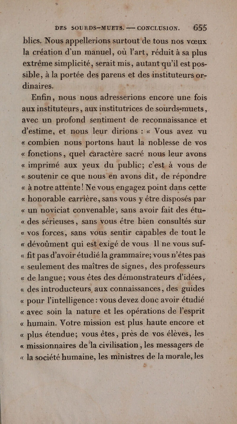 blics. Nous appellerions surtout de tous nos vœux la création d'un manuel, où l’art, réduit à sa plus extrême simplicité, serait mis, autant qu’il est pos- sible, à la portée des parens et des instituteurs or- dinaires. ‘ Enfin, nous nous adresserions encore une fois aux instituteurs, aux institutrices de sourdssmuets, avec un profond sentiment de reconnaissance et d'estime, et nous leur dirions : « Vous avez vu «combien nous portons haut la noblesse de vos « fonctions, quel caractère sacré nous leur avons « imprimé aux yeux du public; c’est. à vous de « soutenir ce que nous en avons dit, de répondre « à notre attente! Ne vous engagez point dans cette « honorable carrière, sans vous y être disposés par « un noviciat convenable; sans avoir fait des étu- « des sérieuses, sans vous être bien consultés sur « vos forces, sans vous sentir capables de tout le « dévoment qui est exigé de vous Il ne vous suf- « fit pas d’avoir étudié la grammaire; vous n’êtes pas « seulement des maîtres de signes, des professeurs « de langue; vous êtes des démonstrateurs d'idées, « des introducteurs, aux connaissances, des guides « pour l'intelligence : vous devez donc avoir étudié «avec soin la nature ét les opérations de l'esprit « humain. Votre mission est plus haute encore et « plus étendue; vous êtes, prés de vos élèves, les « missionnaires de la civilisation , les messagers de « la société humaine, les ministres de la morale, les Fe)