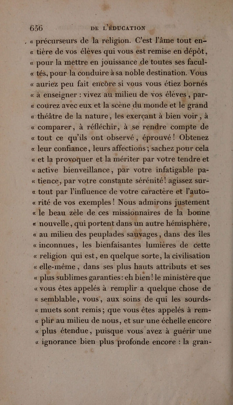 , « précurseurs de la religion. C’est l'âme tout en- « tière de vos élèves qui vous est remise en dépôt, « pour la mêttre en jouissance de toutes ses facul- « tés, pour la conduire à sa noble destination. Vous «auriez peu fait enicôre si vous vous étiez bornés « à enseigner : vivez au milieu de vos élèves , par- « courez avec eux et la scène du monde et le grand «théâtre de la nature, les exerçant à bien voir , à « comparer, à réfléchir, à se rendre compte de «tout ce qu'ils ont observé, éprouvé ! Obtenez « leur confiance, leurs affections; sachez pour cela «et la provoquer et la mériter par votre tendre et «active bienveillance, par votre infatigable pa- « tience, par votre constante sérénité! agissez sur- « tout par l'influence de votre caractere et l’auto- « rité de vos exemples! Nous admirons justément « le beau zèle de ces missionnaires de la bonne « nouvelle, qui portent dans un autre hémisphère, « au milieu des peuplades sauvages, dans des îles «inconnues, les bienfaisantes lumieres de cette «religion qui est, en quelque sorte, la civilisation «elle-même , dans ses plus hauts attributs et ses « plus sublimes garanties: eh bien! le ministère que «vous êtes appelés à remplir a quelque chose de « semblable, vous, aux soins de qui les sourds- « muets sont remis; que vous êtes appelés à rem- « plir au milieu de nous, et sur une échelle encore « plus étendue, puisque vous avez à guérir une « ignorance bien plus ‘profonde encore : la gran-