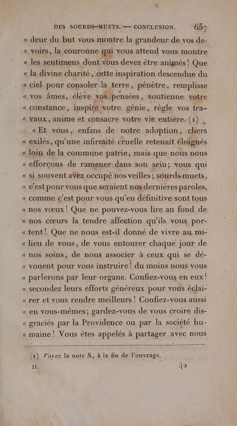 ciel pour consoler la terre, pénètre, remplisse vos âmes, élève vos. ‘pensées, soutienne votre constance , inspire: votre génie , règle vos tra- vaux , anime et consacre votre vie entiére:; (1) », «Et vous, enfans de notre adoption, chers exilés, qu’une infirmité cruelle retenait éloignés efforçons de ramener: dans son sein; vous qui si souvent avez occupé nos veilles ; sourds-muets, c’est pour vous que seraient nos dernières paroles, nos vœux! Que ne pouvez-vous lire au fond de nos cœurs la tendre affection qu’ils vous por- tent! Que ne nous est-il donné de vivre au mi- lieu de vous, de vous entourer chaque jour de nos soins, de nous associer à ceux qui se dé- vouent pour vous instruire ! du moins nous vous parlerons par leur organe. Confiez-vous en eux! secondez leurs efforts généreux pour vous éclai- rer et vous rendre meilleurs ! Confiez-vous aussi en vous-mêmes ; sardez-vous de vous croire dis- graciés par la Providence ou par la société hu- (1) Voyez la note S, à la fin de l'ouvrage. PR. IT. 2