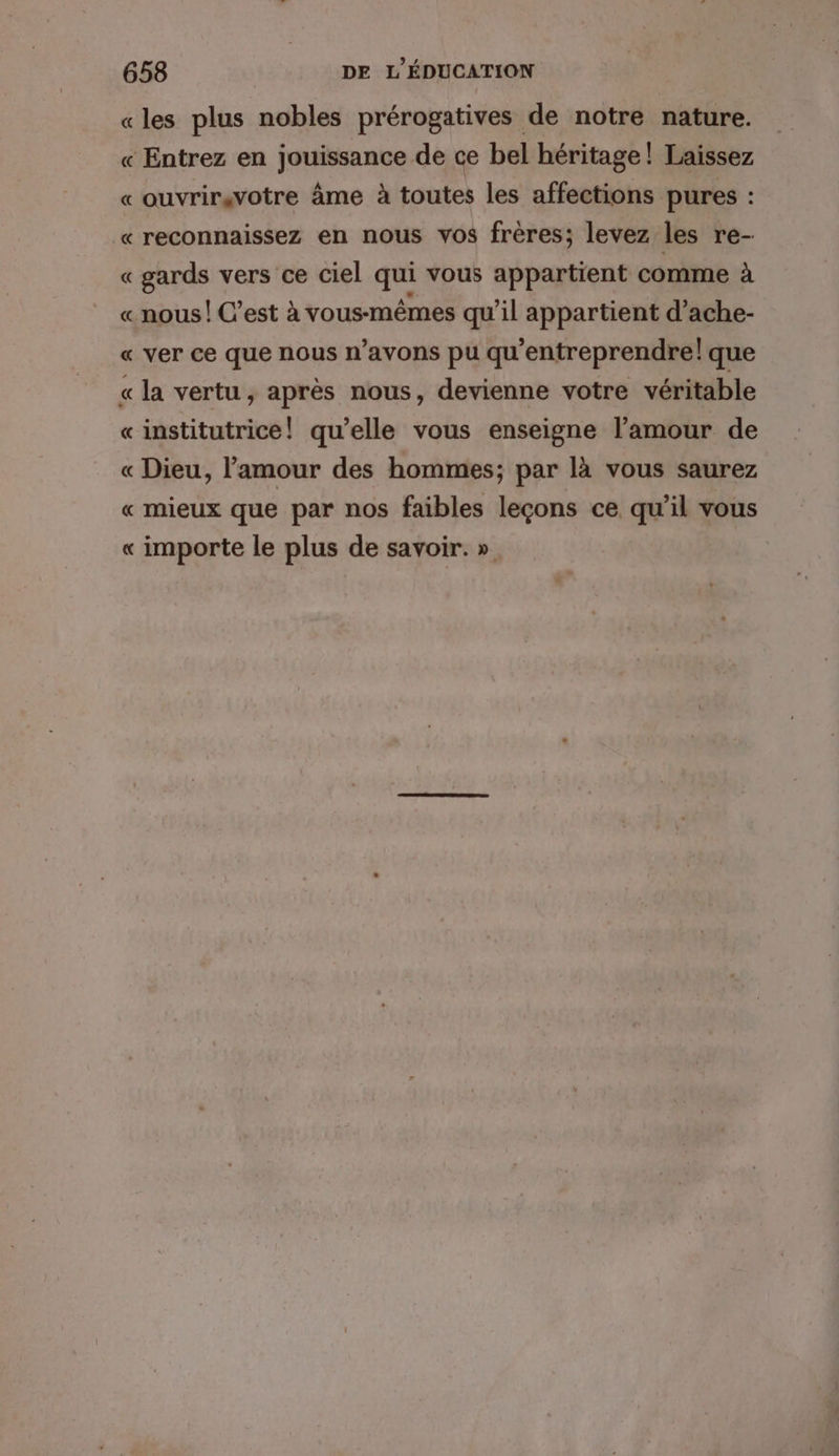 «les plus nobles prérogatives de notre nature. « Entrez en jouissance de ce bel héritage! Laissez « ouvrirsvotre âme à toutes les affections pures : « reconnaissez en nous vos frères; levez les re- « gards vers ce ciel qui vous appartient comme à « nous! C’est à vous-mêmes qu'il appartient d’ache- « ver ce que nous n’avons pu qu'entreprendre! que « la vertu, après nous, devienne votre véritable «institutrice! qu’elle vous enseigne l'amour de « Dieu, l'amour des hommes; par là vous saurez « mieux que par nos faibles leçons ce qu'il vous « importe le plus de savoir. »