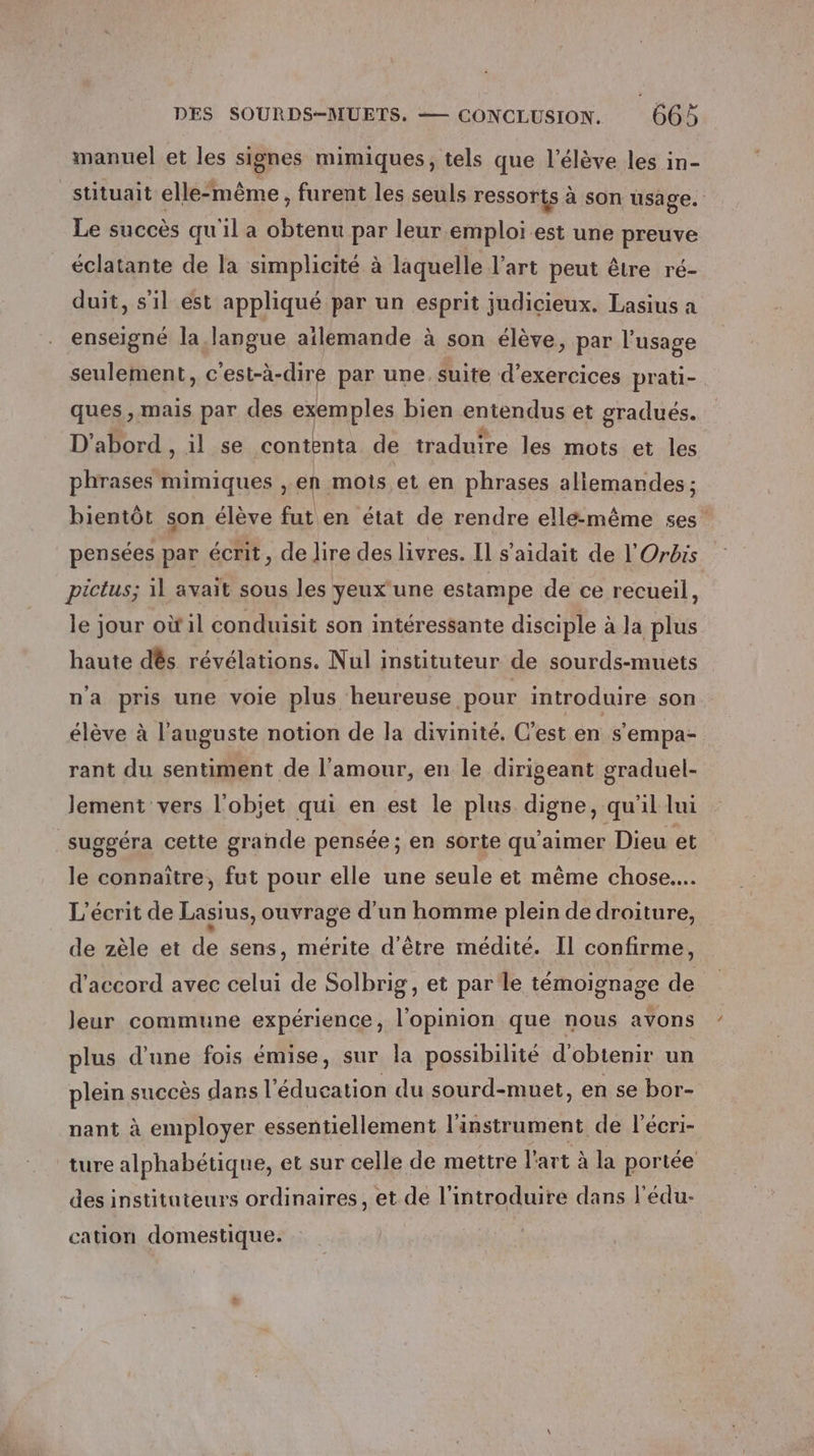 manuel et les signes mimiques, tels que l'élève les in- stituait elle-même, furent les seuls ressorts à son usage. Le succès qu'il a FE par leur emploi est une preuve éclatante de la simplicité à laquelle l’art peut être ré- duit, s'il est appliqué par un esprit judicieux. Lasius a enseigné la langue aïlemande à son élève, par l'usage seulement, c'est-à-dire par une. suite d'exercices prati- ques, mais par des exemples bien entendus et gradués. D'abord , il se PRO 2 de traduire les mots et les phrases mimiques , en mois et en phrases allemandes ; bientôt son élève fut en état de rendre elle-même ses” pensées par écrit, de lire des livres. Il s’aidait de l'Orbrs pictus; il avait sous les yeux une estampe de ce recueil, le jour où il conduisit son intéressante disciple à la plus haute dés révélations. Nul instituteur de sourds-muets na pris une voie plus heureuse pour introduire son élève à l’auguste notion de la divinité, C’est en s'empa- rant du sentiment de l'amour, en le dirigeant graduel- lement vers l'obiet qui en est le plus digne, qu'il lui suggéra cette grande pensée; en sorte qu'aimer Dieu et le connaître, fut pour elle une seule et même chose... L’écrit de Lasius, ouvrage d'un homme plein de droiture, de zèle et de sens, mérite d’être médité. Il confirme, d'accord avec celui de Solbrig, et par le témoignage de leur commune expérience, l'opinion que nous avons plus d’une fois émise, sur la possibilité d'obtenir un plein succès dans l’ éducation du sourd-muet, en se bor- nant à employer essentiellement l'instrument de l'écri- ture alphabétique, et sur celle de mettre l'art à la portée des instituteurs ordinaires, et de l’introduire dans l'édu- cation domestique.