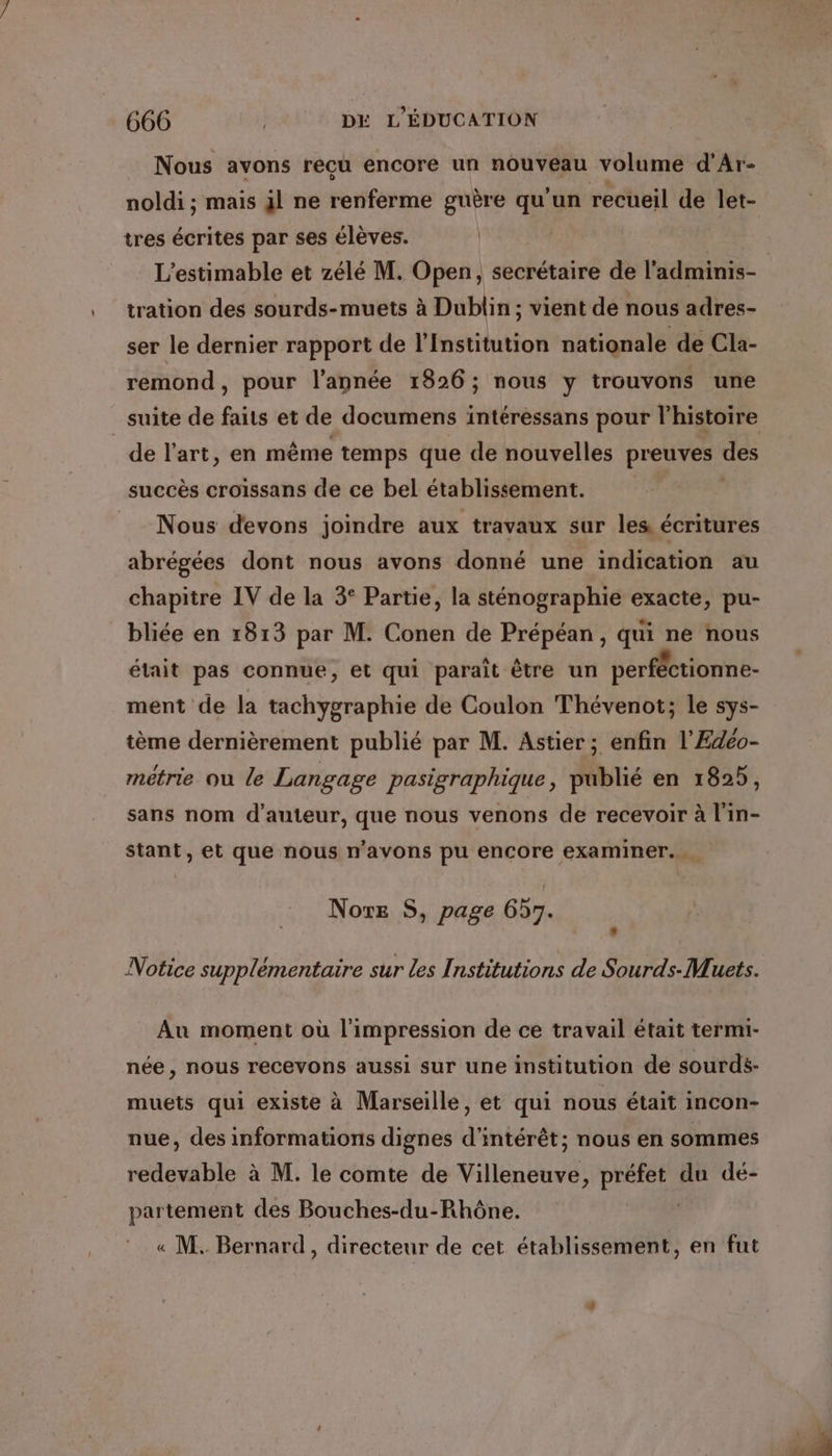 Nous avons recu encore un nouveau volume d’Ar- noldi ; mais jl ne renferme guère qu'un recueil de let- tres écrites par ses élèves. | L’estimable et zélé M. Open, secrétaire de l'adminis- tration des sourds-muets à Dublin; vient de nous adres- ser le dernier rapport de l'Institution nationale de Cla- remond, pour l’année 1826 ; nous y trouvons une suite de faits et de documens intéressans pour l'histoire de l’art, en même temps que de nouvelles preuves des succès croissans de ce bel établissement. Nous devons joindre aux travaux sur les écritures abrégées dont nous avons donné une indication au chapitre IV de la 3° Partie, la sténographie exacte, pu- bliée en 1813 par M. Conen de Prépéan, qui ne nous était pas connue, et qui paraît être un perféctionne- ment de la tachygraphie de Coulon Thévenot; le sys- tème dernièrement publié par M. Astier; enfin l'Edéo- métrie ou le Langage pasigraphique, publié en 1825, sans nom d'auteur, que nous venons de recevoir à l'in- stant, et que nous n'avons pu encore examiner. Nore S, page 657. Notice supplémentaire sur les Institutions de Sourds-Muets. Au moment où l'impression de ce travail était termi- née, nous recevons aussi sur une institution de sourdé- muets qui existe à Marseille, et qui nous était incon- nue, des informations dignes d'intérêt; nous en sommes redevable à M. le comte de Villeneuve, préfet du dé- partement des Bouches-du-Rhône. « M. Bernard, directeur de cet établissement, en fut