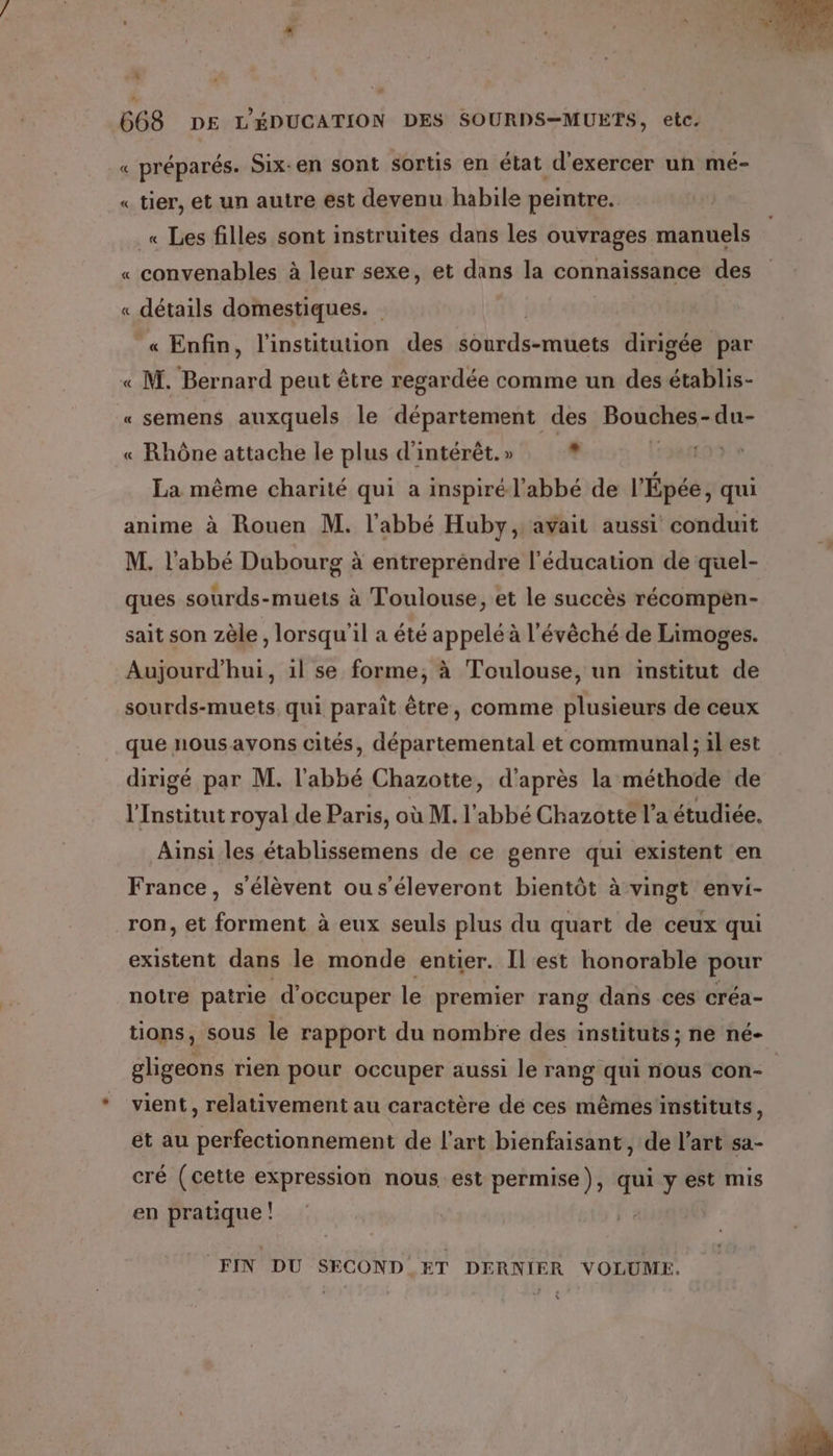 0 668 DE L'ÉDUCATION DES SOURDS-MUETS, etc. Fe préparés. Six-en sont sortis en état d'exercer un mé- A « tier, et un autre est devenu habile peintre. _« Les filles sont instruites dans les ouvrages manuels « convenables à leur sexe, et dans la connaissance des « détails domestiques. « Enfin, l'institution des sSurds-mtiets dirigée par « M. Rérnard peut être regardée comme un des érable « semens auxquels le département des Bouches-du- « Rhône attache le plus d'intérêt. » ? | La même charité qui a inspiré l'abbé de l'Épée, qui anime à Rouen M. l'abbé Huby, avait aussi conduit M. l'abbé Dubourg à entreprendre l'éducation de quel- ques sourds-muets à Toulouse, et le succès récompen- sait son zèle , lorsqu'il a été appelé à l'évêché de Limoges. Aujourd’hui, il se forme, à Toulouse, un institut de sourds-muets qui paraît être, comme plusieurs de ceux que nousayons cités, départemental et communal; il est dirigé par M. l'abbé Chazotte, d'après la méthode de l'Institut royal de Paris, où M. l'abbé Chazotte l’a étudiée, Ainsi.les établissemens de ce genre qui existent en France, s'élèvent ou s’éleveront bientôt à vingt envi- _ron, et forment à eux seuls plus du quart de ceux qui existent dans le monde entier. Il est honorable pour notre patrie d'occuper le premier rang dans ces créa- tions, sous le rapport du nombre des instituts ; ne né- gligeons rien pour occuper aussi le rang qui nous con- | vient, relativement au caractère de ces mêmes instituts, et au perfectionnement de l’art bienfaisant, de l’art sa- cré (cette expression nous est permise), qui y est mis en pratique ! FIN DU SECOND ET DERNIER VOLUME. (s