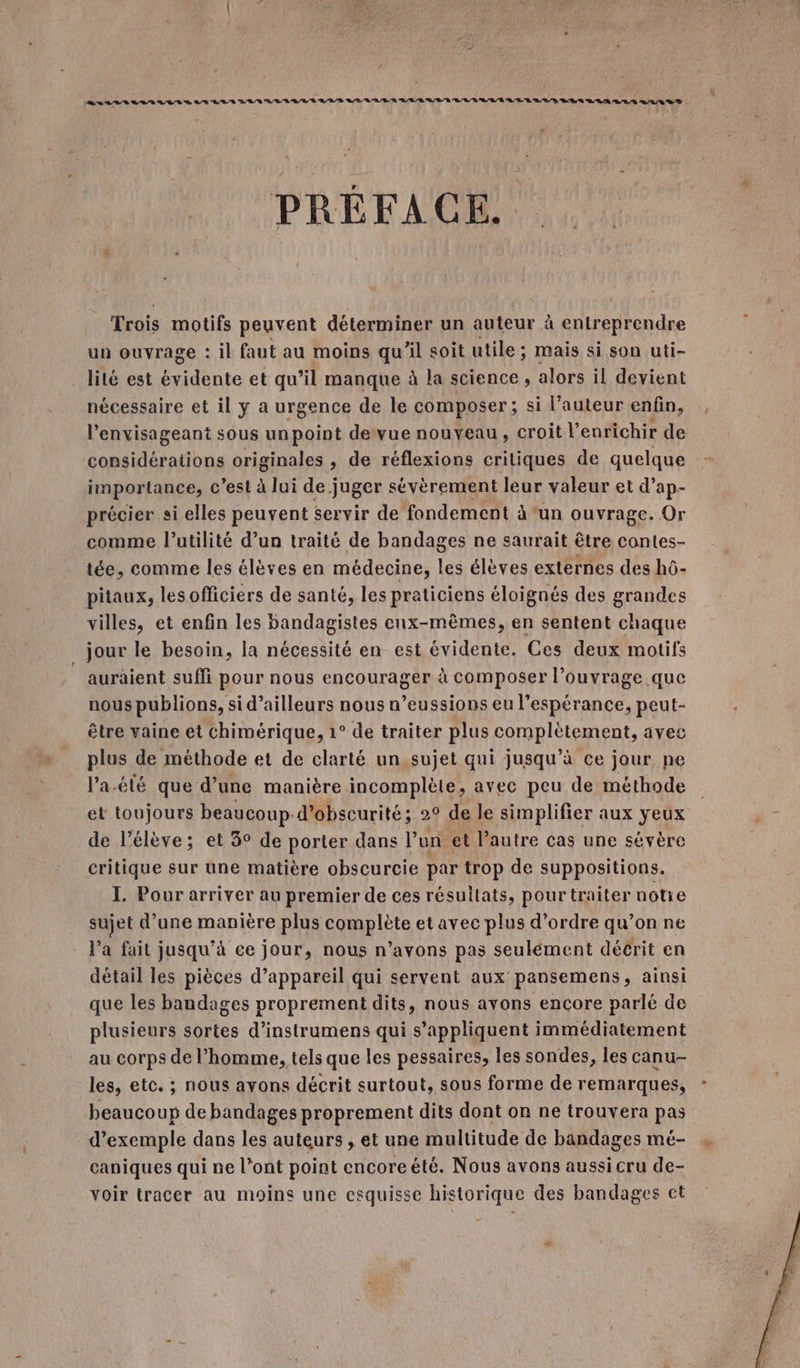 Le 8/8 BR LUE À LE LES DAS AVR LV TR VR/R LR RAR RE Q/R LE /R RL LRU LL RE LD ES RRQ LA A0 US PRÉFACE. Trois motifs peuvent déterminer un auteur à entreprendre un ouvrage : il faut au moins qu’il soit utile; mais si son uti- lilé est Dent et qu’il manque à la science , alors il devient nécessaire et il y a urgence de le composer ; si l’auteur enfin, l’envisageant sous unpoint devue nouveau, croit l’enrichir de considérations originales , de réflexions critiques de quelque importance, C c’est à lui de juger sévèrement leur valeur et d’ap- précier si elles peuvent servir de fondement à ‘un ouvrage. Or comme l'utilité d’un traité de bandages ne saurait être contes- tée, comme les élèves en médecine, les élèves externes des hô- pitaux, lesofficiers de santé, les praticiens éloignés des grandes villes, et enfin les bandagistes enx-mêmes, en sentent chaque jour le besoin, la nécessité en est évidente. Ces deux motifs _ auraient suffi pour nous encourager à composer l’ouvrage que nous publions, si d’ailleurs nous n’eussions eu l'espérance, peut- être vaine et chimérique, 1° de traiter plus complètement, avec plus de méthode et de clarté un,sujet qui jusqu’à ce jour ne l’a.été que d’une manière incomplète, avec peu de méthode et toujours beaucoup-d’obscurité; 2° de le simplifier aux yeux de l'élève; et 3° de porter dans l’un et l’autre cas une sévère critique sur une matière obscurcie par trop de suppositions. I. Pour arriver au premier de ces résullats, pour traiter notie sujet d’une manière plus complète et avec plus d'ordre qu’on ne l'a fait jusqu’à ce jour, nous n’avons pas seulément décrit en détail les pièces d’appareil qui servent aux pansemens, ainsi que les bandages proprement dits, nous avons encore parlé de plusieurs sortes d’instrumens qui s’appliquent immédiatement au corps de l’homme, tels que les pessaires, les sondes, les canu- les, etc. ; nous ayons décrit surtout, sous forme de remarques, beaucoup de bandages proprement dits dont on ne trouvera pas d'exemple dans les auteurs , et une multitude de bandages mé- caniques qui ne l’ont point encoreété. Nous avons aussi cru de- voir tracer au moine une esquisse historique des bandages ct