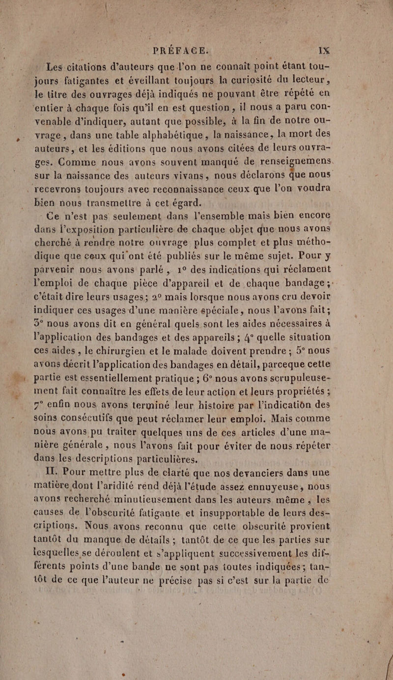 Les citations d'auteurs que l’on ne connaît point étant tou- venable d'indiquer, autant que possible, à la fin de notre ou- auteurs , et les éditions que nous avons citées de leurs ouvra- ges. Comme nous avons souvent manqué de renseignemens sur la naissance des auteurs vivans, nous déclarons Que nous bien nous transmettre à cet égard. Ce n’est pas seulement dans l'ensemble mais bien encore dans l exposition particulière de chaque objet que nous avons cherché à rendre notre ouvrage plus complet et plus métho- dique que ceux qui ont été publiés sur le même sujet. Pour y parvenir nous avons parlé , 1° des indications qui réclament l'emploi de chaque pièce d’appareil et de chaque bandage;: c'était dire leurs usages; 2° mais lorsque nous avons cru devoir indiquer ces usages d’une manière spéciale, nous l’avons fait ; 9° nous avons dit en général quels sont les aides nécessaires à l’application des bandages et des appareils ; 4° quelle situation ces aides , le chirurgien et le malade doivent prendre ; 5° nous avons décrit l’application des bandages en détail, parceque cette partie est essentiellement pratique ; 6° nous avons scrupuleuse- ment fait connaître les effets de leur action et leurs propriétés ; 7° enfin nous ayons terminé leur histoire par l'indication des soins consécutifs que peut réclamer leur emploi. Mais comme nous avons pu traiter quelques uns de ces articles d’une ma- nière générale , nous l’avons fait pour éviter de nous répéter dans les descriptions particulières. IT. Pour mettre plus de clarté que nos devanciers dans une matière dont l’aridité rend déjà l’étude assez ennuyeuse, NOUS causes de l’obscurité fatigante et insupportable de leurs des- criptions. Nous avons reconnu que cette obscurité provient tantôt du manque de détails ; tantôt de ce que les parties sur lesquelles se déroulent et s’appliquent successivement les dif- férents points d’une bande ne sont pas toutes indiquées; tan- tôt de ce que l’auteur ne précise pas si c’est sur la partie de