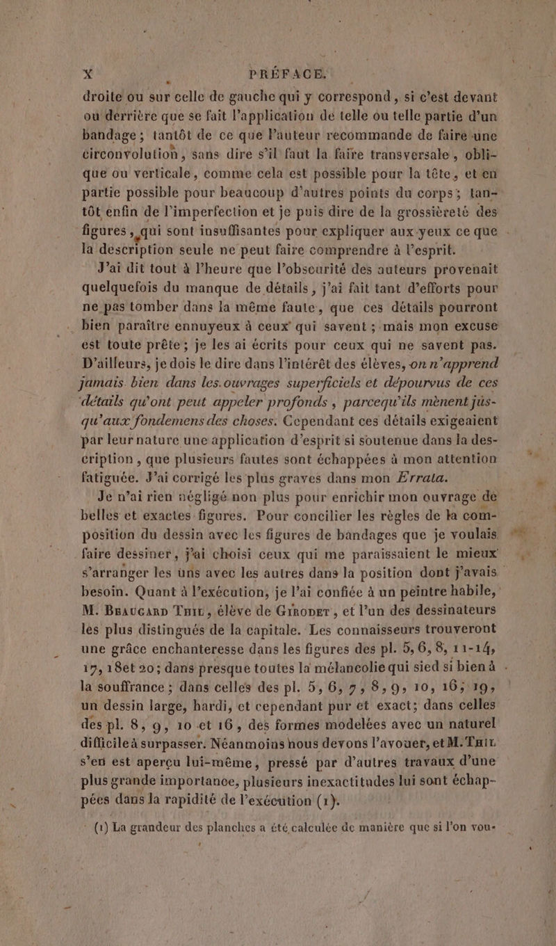 droite ou sur celle de gauche qui y correspond, si c’est devant ou derrière que se fait l’application dé telle ou telle partie d’un bandage ; tantôt de ce que lPauteur recommande de faire -une circonvolution, sans dire s’il faut la faire transversale, obli- que ou verticale, comme cela est possible pour la tête, eten partie possible pour beaucoup d’autres points du corps; tan- tôt enfin de l’imperfection et je puis dire de la grossièreté des figures, qui sont insuffisantes pour expliquer aux-yeux ce que la description seule ne peut faire comprendre à esprit. J’ai dit tout à l'heure que l’obscurité des auteurs provenait quelquefois du manque de détails , j’ai fait tant d’efforts pour ne pas tomber dans la même faute, que ces détails pourront … bien paraître ennuyeux à ceux qui savent ; mäis mon excuse est toute prête ; Je les ai écrits pour ceux qui ne savent pas. D'ailleurs, je dois le dire dans l'intérêt des élèves, on n'apprend jamais. bien dans les.ouvrages superficiels et dépourvus de ces ‘détails qu'ont peut appeler profonds , parcequ’ils mènent jüs- qu'aux fondemens des choses. Cependant ces détails exigeaient par leur nature une application d'esprit si soutenue dans la des- cription , que plusieurs fautes sont échappées à mon attention ste: 4 J'ai corrigé les plus graves dans mon Errala. Je vai rien négligé non plus pour enrichir mon ouvrage. dé belles et exactes figures. Pour concilier les règles de ka com- position du dessin avec les figures de bandages que je voulais faire dessiner, j'ai choisi ceux qui me paraissaient le mieux M. BeaucanD Tir , élève de Grroper , et l’un des dessinateurs les plus distingués de la capitale. Les connaisseurs trouveront une grâce enchanteresse dans les figures des pl. 5, 6,8, 11-14, la souffrance ; dans celles des pl. 5, 6, 7, 8,9, 10, 16; 19; un dessin ln hardi, et cependant pur et exact; dans celles des pl 8, 9, 10 et 16, des formes modelées avec un naturel difficile à surpasser. Néanmoias hous devons l'avouer, et M.Tuir, s’en est aperçu lui-même, pressé par d’autres travaux d’une plus grande importance, plusieurs inexactitudes lui sont échap- pées dans la rapidité de l’exécution (1). WW) La grandeur des planches a été calculée de manière que si l’on vou- ‘