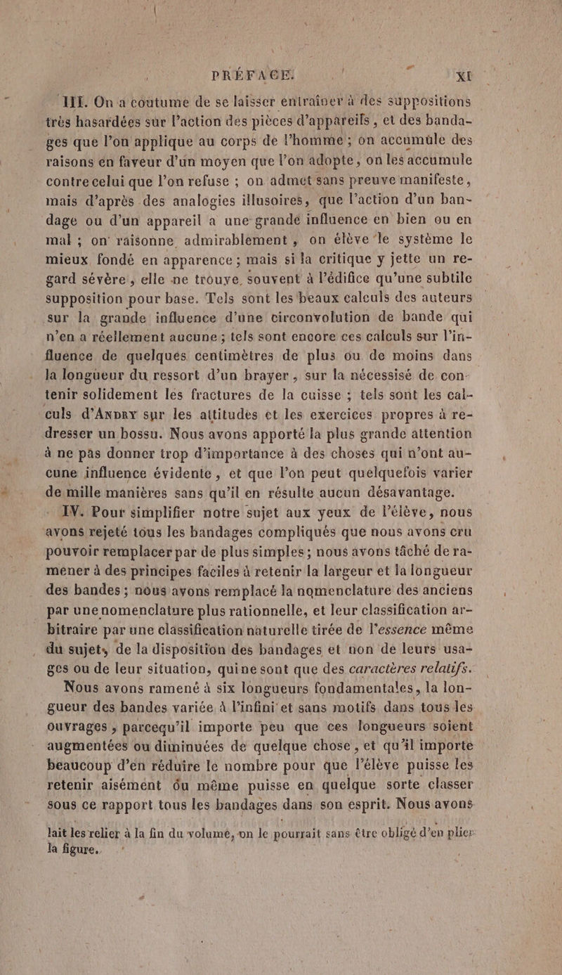 ù PRÉFA GE! 4 XE ILE. On a coutume de se laisser entraiser à des suppositions trés hasardées sur laction des pièces d'appareils, et des banda- ges que l’on applique au corps de l’homme ; on accumuüle des raisons en faveur d’un moyen que l’on adopte, on les accumule contre celui que l’on refuse ; on admét sans preuve manifeste, mais d’après des analogies illusoires, que l’action d’un ban- dage ou d’un appareil a une grandé influence en bien ou en mal ; on raisonne admirablement , on élève le système le mieux, fondé en apparence ; mais si la critique y jette un re- gard sévère , elle ne trouye. souvent à l’édifice qu’une subtile supposition pour base. Tels sont les beaux calculs des auteurs n’en a réellement aucune ; tels sont encore ces calculs sur l’in- fluence de quelques centimètres de plus ou de moins dans la longueur du ressort d’un brayer , sur la nécessisé de con- tenir solidement les fractures de la cuisse ; tels sont les cal- dresser un bossu. Nous avons apporté la plus grande attention à ne pas donner trop d'importance à des choses qui n’ont au- cune influence évidente, et que l’on peut quelquefois varier de mille manières sans qu’il en résulte aucun désavantage. IV. Pour simplifier notre sujet aux yeux de l'élève, nous avons rejeté tous les bandages compliqués que nous avons cru pouvoir remplacer par de blue simples ; nous avons tâché de ra- mener à des principes faciles à retenir la largeur et la longueur des bandes ; nous avons remplacé la nomenclature des anciens par unenomenclature plus rationnelle, et leur classification ar- bitraire par une classification naturelle tirée de l’essence même du sujet, de la disposition des bandages et non de leurs usa- ges ou de leur situation, quine sont que des caractères relatifs. Nous avons ramené à six longueurs fondamentales, la lon- gueur des bandes variée à l'infini et sans motifs dans tous les ouvrages ; parcequ il importe peu que ces longueurs soient augmentées ou diminuées de quelque chose , et qu'il importe beaucoup d’en réduire le nombre pour que l'élève puisse les retenir aisément ôu même puisse en quelque sorte classer lait les relier à la fin du volume, on le pourrait sans être obligé d’en plier la figure.