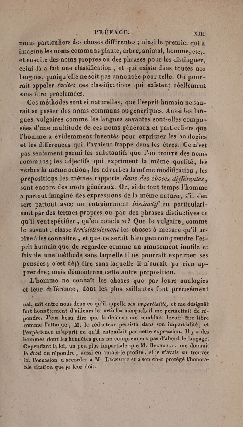 PRÉFACE. XII noms particuliers des choses différentes ; ainsi le premier qui a imaginé les noms communs plante, arbre, animal, homme, elc,, et ensuite des noms propres ou des phrases pour les distinguer, celui-là a fait une classification , et qui exisie dans toutes nos langues, quoiqu’elle ne soit pas annoncée pour telle. On pour- rait appeler éacites ces classifications qui existent réellement sans être proclamées. Ces méthodes sont si naturelles, que l’esprit humain ne sau- rait se passer des noms communs ougénériques. Aussi les lan- gues vulgaires comme les langues savantes sont-elles compo- sées d’une multitude de ces noms généraux et particuliers que l’homme a évidemment inventés pour exprimer les analogies et les différences qui l’avaient frappé dans les êtres. Ce n’est pas seulement parmi les substantifs que l’on trouve des noms communs; les adjectifs qui expriment la même qualité, les verbes la même action, les adverbes lamême modification , les prépositions les mêmes rapports dans des choses différentes, sont encore des mots généraux. Or, side tout temps l’homme a partout imaginé des expressions de la même nature, s’il s’en sert partout avec un entraînement znstinctif en particulari- sant par des termes propres ou par des phrases distinctives ce qu’il veut spécifier , qu’en conclure ? Que le vulgaire, comme le savant , classe 2rrésistiblement les choses à mesure qu’il ar- rive à les connaître , et que ce serait bien peu comprendre l’es- prit humain que de regarder comme un amusement inutile et frivole une methode sans laquelle il ne pourrait exprimer ses pensées ; c’est déjà dire sans laquelle ik n’aurait pu rien ap- prendre; mais démontrons cette autre proposition. . L'homme ne connaît les choses que par leurs analogies et leur différence, dont les plus saillantes font précisément nal, mit entre nous deux ce qu'il appelle son impartialité, et me désignât fort honnêtement d’ailleurs les articles auxquels il me permettait de ré- pondre. -J'eus beau dire que la défense me sembläit devoir être libre comme l'attaque , M. le rédacteur persista dans son impartialité, et l'expérience m’apprit ce qu’il entendait par cette expression. Il y a des hommes dont les honnètes.gens ne comprennent pas d’abord le langage. Cependant la loi, un peu plus impartiale que M. Rscwaurr, me donnait le droit de répondre , aussi en aurais-je profité , si je n’avais su trouver ici l’occasion d’accorder à M. Recxaucr et à son cher protégé l’honora- ble citation que je leur dois.
