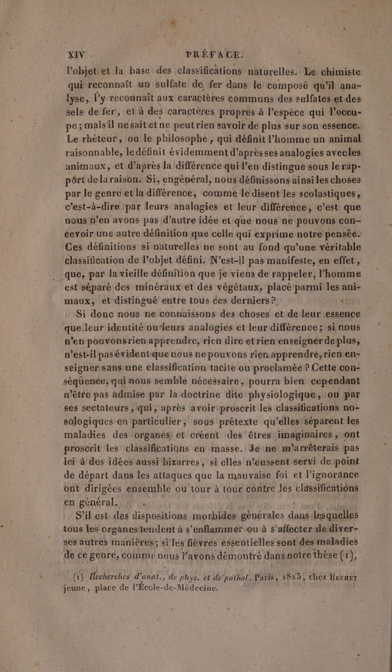 l’objet et la base des classifications naturelles. Le chimiste qui reconnaît un sulfate de fer dans le composé qu'il ana- lyse, l’y reconnaît aux caractères communs des sulfatés et des sels de fer, et à des caractères propres à l'espèce qui l’occu- pe; mais il nesaitetne peut rien savoir de plus sur son essence. Le rhéteur, ou le philosophe, qui définit l’homme un animal raisonnable, le définit évidemment d’après ses analogies avecles animaux, et d'après la différence qui l’en distingue sous lerap- pôrt dela raison. Si, engénéral, nous définissons ainsiles choses par le genre et la différence, comme le disent les scolastiques, c’est-à-dire par leurs analogies et leur différence, c’est que uous n’en avons pas d’autre idée ét que nous ne pouvons con- cevoir une autre définition que celle qui exprime notre pensée. Ces définitions si naturelles ne sont au fond qu’une véritable classification de l’objet défini. N’est-il pas manifeste, en effet, que, par la vieille définition que je viens de rappeler, l’homme est séparé des minéraux et des végétaux, placé parmi les ani- maux, et distingué entre tous ces derniers? “ Si donc nous ne connaissons des choses et de leur essence que.leur identité ou‘leurs analogies et leur différence; si nous v’en pouvonsrien apprendre, rien dire etrien enseigner deplus, n’est-ilpasévident que nous ne pouvons rien apprendre, rien en- seigner sans-une classification tacite ou proclamée ? Cette con- séquence, qui mous semble nécessaire, pourra bien cependant n'être pas admise par la doctrine dite physiologique, ou par ses sectateurs ,:qui, après avoir -proscrit les classifications no- sologiques en particulier; sous prétexte qu’elles séparent les maladies des organes et créent des êtres imaginaires , ont proscrit les classifications en masse. Je ne m'arrêterais pas ici à des idées aussi bizarres, si elles n’eussent servi de point dé départ dans les attaques que la mauvaise foi et l'ignorance ont dirigées ensemble ou tour à tour contre les classifications en général. 4 | S'ilest. des dispositions morbides générales dand lesquelles tous les organesttendent à s’enflammer ou à s'affecter deidiver- ses autres manières; si les fièvres essentielles sont des maladies dece genré, comme nous l'avons démontré dans notre thèse (x), (1) Becherches d’anat., (F4 phys. et de'pathol. Paris, UE “chez Brcmér jeune, place de l’École-de-Médecine.