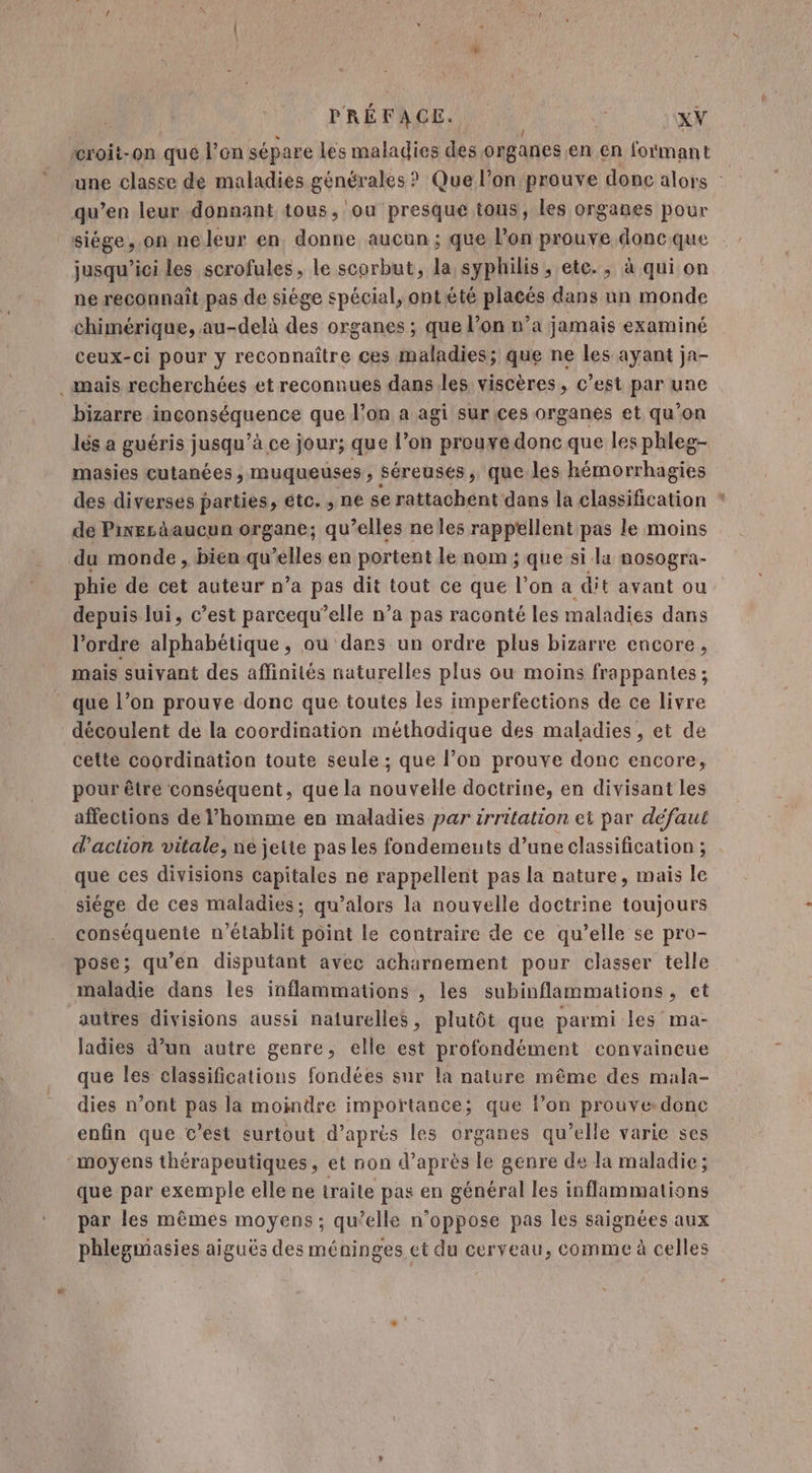 “roit-on que l’on sépare les maladies des organes en en formant qu’en leur donnant tous, ou presque tous, les organes pour siége, on neleur en. donne aucun; que lon prouve donc que jusqu'ici les scrofules, le scorbut, la syphilis, etc. , à qui on ne reconnaît pas de siége spécial, ont été placés dans un monde chimérique, au-delà des organes ; que l’on n’a jamais examiné ceux-ci pour y reconnaître ces maladies; que ne les ayant ja- mais recherchées et reconnues dans les viscères, c’est par une bizarre .inconséquence que l’on a agi sur ces organes et qu’on lés a guéris jusqu’à ce jour; que l’on prouredonc que les phleg- masies cutanées , muqueuses , séreusés, que les hémorrhagies de Pier aucun organe; qu’elles neles rappellent pas le moins du monde , bien qu’elles en portent le nom ; que si la nosogra- phie de cet auteur n’a pas dit tout ce que l’on a dit avant ou depuis lui, c’est parcequ’elle n’a pas raconté les maladies dans l’ordre alphabétique, où dars un ordre plus bizarre encore, mais suivant des affinités naturelles plus ou moins frappantes ; que l’on prouve donc que toutes les imperfections de ce livre découlent de la coordination méthodique des maladies, et de cette coordination toute seule ; que l’on prouve donc encore, pour être conséquent, que la nouvelle doctrine, en divisant les affections de l’homme en maladies par irritation et par défaut d'action vitale, ne jette pas les fondements d’une classification ; que ces divisions capitales ne rappellent pas la nature, mais le siége de ces maladies; qu’alors la nouvelle doctrine toujours conséquente n’établit point le contraire de ce qu’elle se pro- pose; qu’en disputant avec acharnement pour classer telle maladie dans les inflammations , les subinflammations, et autres divisions aussi naturelles, plutôt que parmi les ma- ladies d’un autre genre, elle est profondément convaincue que les classifications fondées sur la naiure même des mala- dies n’ont pas la moindre importance; que l’on prouve donc enfin que c’est surtout d'aprés les organes qu’elle varie ses moyens thérapeutiques, et non d’après le genre de la maladie; que par exemple elle ne traite pas en général les inflammations par les mêmes moyens ; qu’elle n’oppose pas les saignées aux phlegmasies aiguës des méninges et du cerveau, comme à celles #