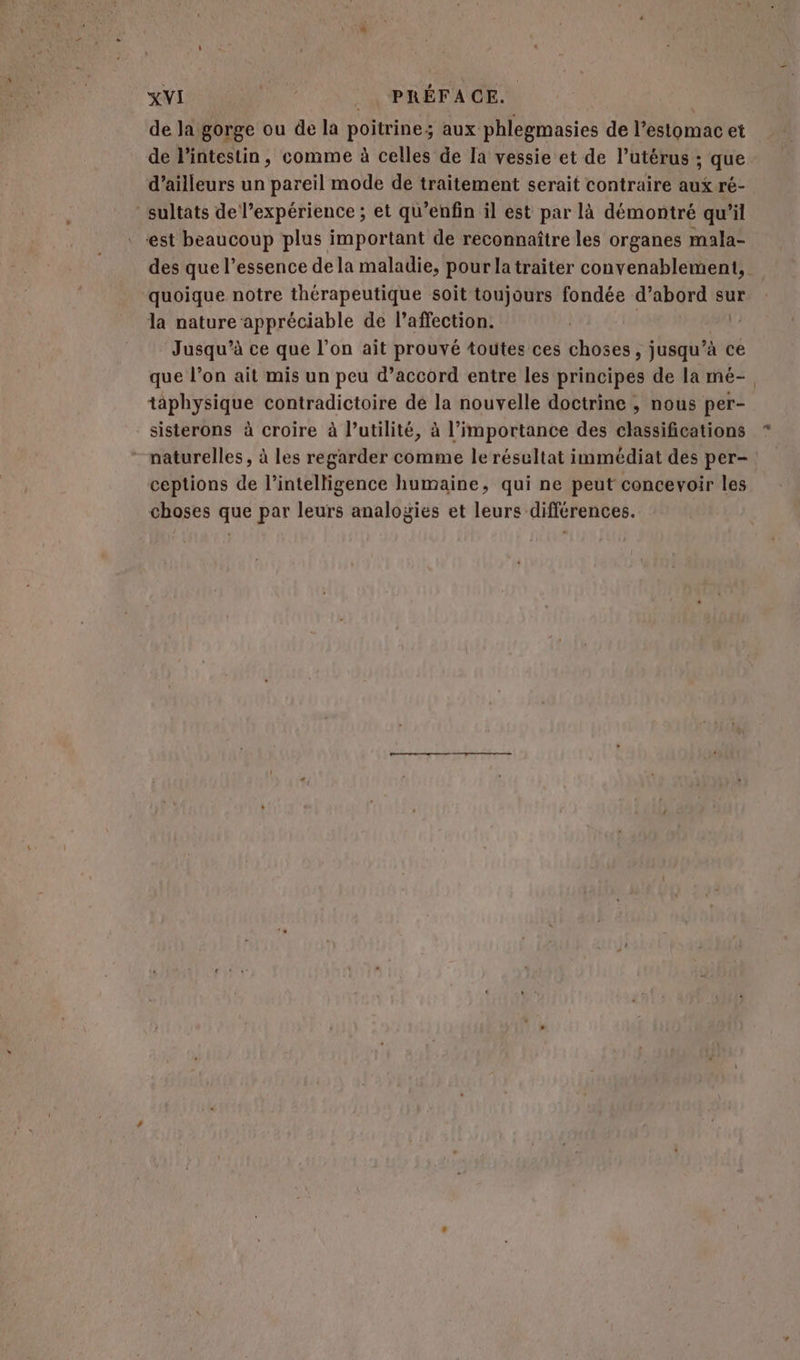 de Ja gorge ou de la poitrine; aux phlegmasies de l'estomac et de l'intestin, comme à celles de la vessie et de l’utérus ; que d’ailleurs un pareil mode de traitement serait contraire aux ré- sultats de l’expérience ; et qu’enfin il est par là démontré qu'il est beaucoup plus important de reconnaître les organes mala- quoique notre thérapeutique soit toujours fondée d’abord sur la nature appréciable de l'affection. Jusqu'à ce que l’on ait prouvé toutes ces choses, steel ce que l’on ait mis un peu d’accord entre les principes de la mé- taphysique contradictoire de la nouvelle doctrine , nous per- - sisterons à croire à l’utilité, à l'importance des classifications * naturelles, à les regarder comme le résultat immédiat des per- ceptions de l'intelligence humaine, qui ne peut concevoir les choses que par leurs analogies et leurs différences.