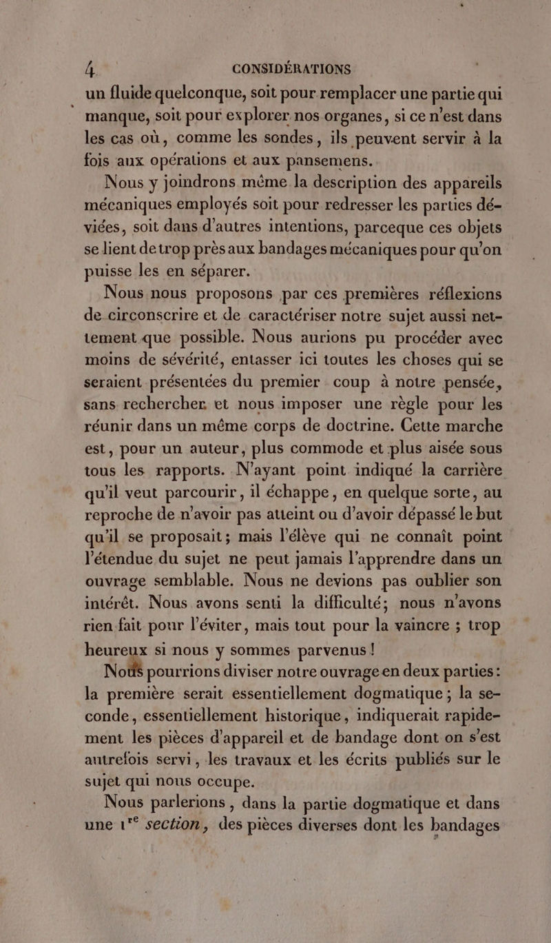 un fluide quelconque, soit pour remplacer une partie qui manque, soit pour explorer nos organes, si ce n’est dans les cas où, comme les sondes » ils peuvent servir à la fois aux opérations et aux pansemens. Nous y joindrons même la description des appareils mécaniques employés soit pour redresser les parties dé- viées, soit dans d'autres intentions, parceque ces objets se lient detrop près aux bandages mécaniques pour qu’on puisse les en séparer. Nous nous proposons par ces premières réflexions de circonscrire et de caractériser notre sujet aussi net- tement que possible. Nous aurions pu procéder avec moins de sévérité, entasser ici toutes les choses qui se seraient présentées du premier coup à notre pensée, sans rechercher et nous imposer une règle pour les réunir dans un même corps de doctrine. Cette marche est, pour un auteur, plus commode et plus aisée sous tous les rapports. N'ayant point indiqué la carrière qu'il veut parcourir, il échappe, en quelque sorte, au reproche de n'avoir pas atteint ou d’avoir dépassé le but qu'il se proposait; mais l'élève qui ne connaît point l'étendue du sujet ne peut jamais l’apprendre dans un ouvrage semblable. Nous ne devions pas oublier son intérêt. Nous avons senti la difficulté; nous n'avons rien-fait pour l’éviter, mais tout pour la vaincre ; trop D si nous y sommes parvenus | Noëûs pourrions diviser notre ouvrageen deux parties : la première serait essentiellement dogmatique ; la se- conde, essentiellement historique, indiquerait rapide- ment les pièces d'appareil et de bandage dont on s'est autrefois servi, les travaux et les écrits publiés sur le sujet qui nous occupe. Nous parlerions , dans la partie dogmatique et dans une 1° section, des pièces diverses dont les bandages