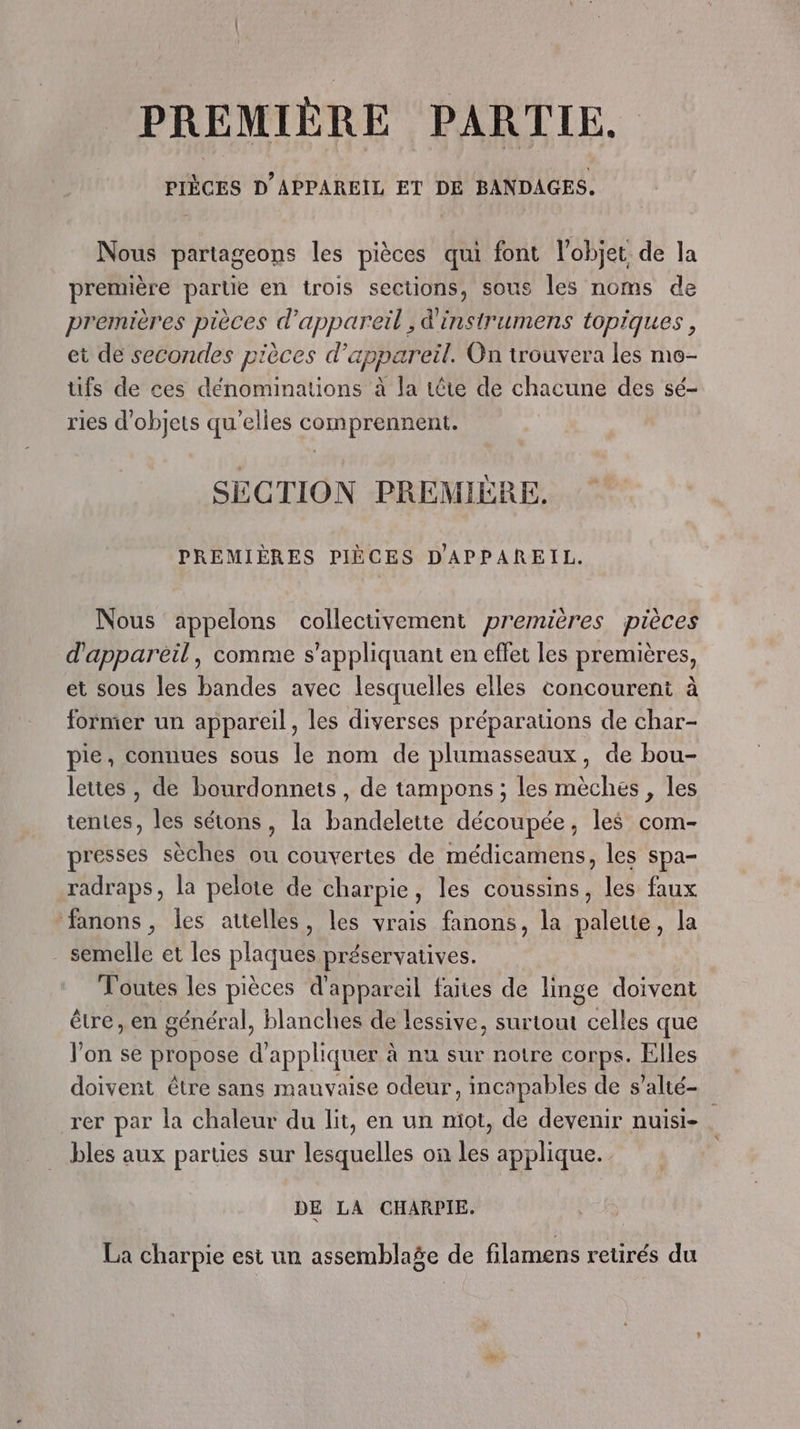 PREMIÈRE PARTIE. SOUS D'APPAREIL ET DE BANDAGES. Nous partageons les pièces qui font l’objet de la première partie en trois sections, sous les noms de premières pièces d'appareil , d'instrumens topiques , et de secondes pièces d'appareil. On trouvera les mo- üfs de ces dénominations à la tête de chacune des sé- ries d'objets qu'elles comprennent. SECTION PREMIÈRE. PREMIÈRES PIÈCES D'APPAREIL. Nous appelons collectivement premières pièces d'appareil, comme s'appliquant en effet les premières, et sous les bandes avec lesquelles elles concourent à former un appareil, les diverses préparations de char- pie, connues sous le nom de plumasseaux, de bou- lettes , de bourdonnets , de tampons ; les mèches , les tentes, les sétons, la bandelette découpée, les com- presses sèches ou couvertes de médicamens, les spa- radraps, la pelote de charpie, les coussins, les faux fanons, les attelles, les vrais fanons, la palette, la semelle et les plaques préservatives. Toutes les pièces d'appareil faites de linge doivent être, en général, blanches de lessive, surtout RAI ER que l’on se Prppose d’ appliquer à à nu sur notre corps. Elles doivent être sans mauvaise odeur, incapables de s’alté- rer par la chaleur du lit, en un miot, de devenir nuisi- bles aux parties sur lesquelles on les applique. DE LA CHARPIE. La charpie est un assemblage de filamens retirés du