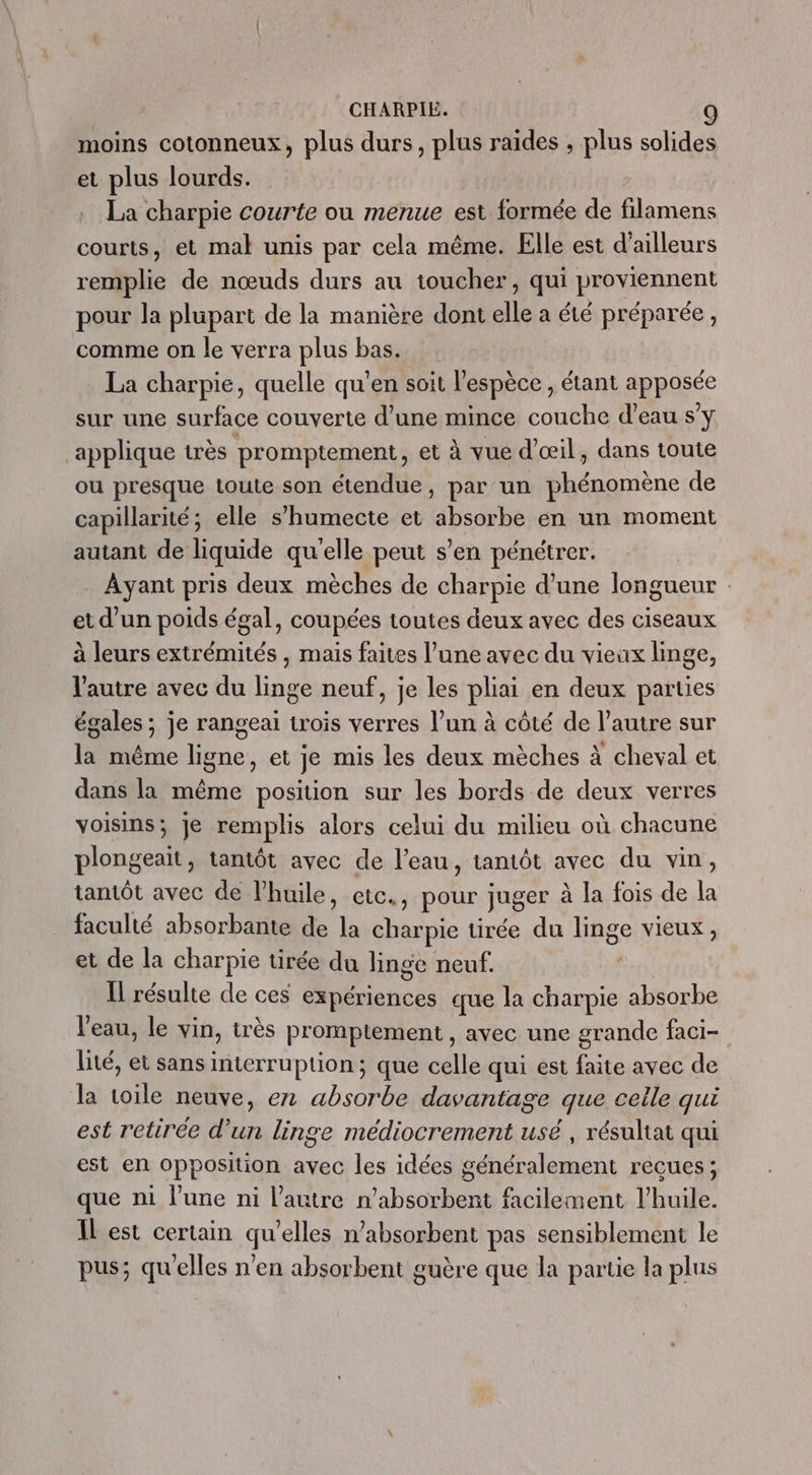 moins cotonneux, plus durs, PT raides , plus solides et plus lourds. La charpie courte ou menue est formée de filamens courts, et mal unis par cela même. Elle est d'ailleurs remplie de nœuds durs au toucher, qui proviennent pour la plupart de la manière dont elle a été préparée, comme on le verra plus bas. La charpie, quelle qu'en soit l'espèce , étant apposée sur une surface couverte d’une mince couche d’eau s’y applique très promptement, et à vue d'œil, dans toute ou presque toute son étendue, par un phénomène de capillarié; elle s’humecte et absorbe en un moment autant de liquide qu'elle peut s’en pénétrer. Ayant pris deux mèches de charpie d’une longueur et d’un poids égal, coupées toutes deux avec des ciseaux à leurs extrémités , mais faites l’une avec du vieux linge, l'autre avec du linge neuf, je les pliai en deux parties égales ; je rangeai trois verres l’un à côté de l’autre sur la même ligne, et je mis les deux mèches à cheval et dans la même position sur les bords de deux verres voisins; Je remplis alors celui du milieu où chacune plongeait, tantôt avec de l’eau, tantôt avec du vin, tantôt avec de l’huile, etc., pour juger à la fois de la faculté absorbante de la charpie tirée du linge vieux , et de la charpie uürée du linge neuf. Îl résulte de ces expériences que la charpie absorbe l'eau, le vin, très promptement , avec une grande faci- lité, et sans interruption; que celle qui est faite avec de la toile neuve, en absorbe davantage que celle qui est retirée d’un linge médiocrement usé , résultat qui est en opposition avec les idées généralement recues; que ni l’une ni l’autre n’absorbent facilement l'huile. IL est certain qu’elles n’absorbent pas sensiblement le pus; qu'elles n'en absorbent guère que la partie la plus