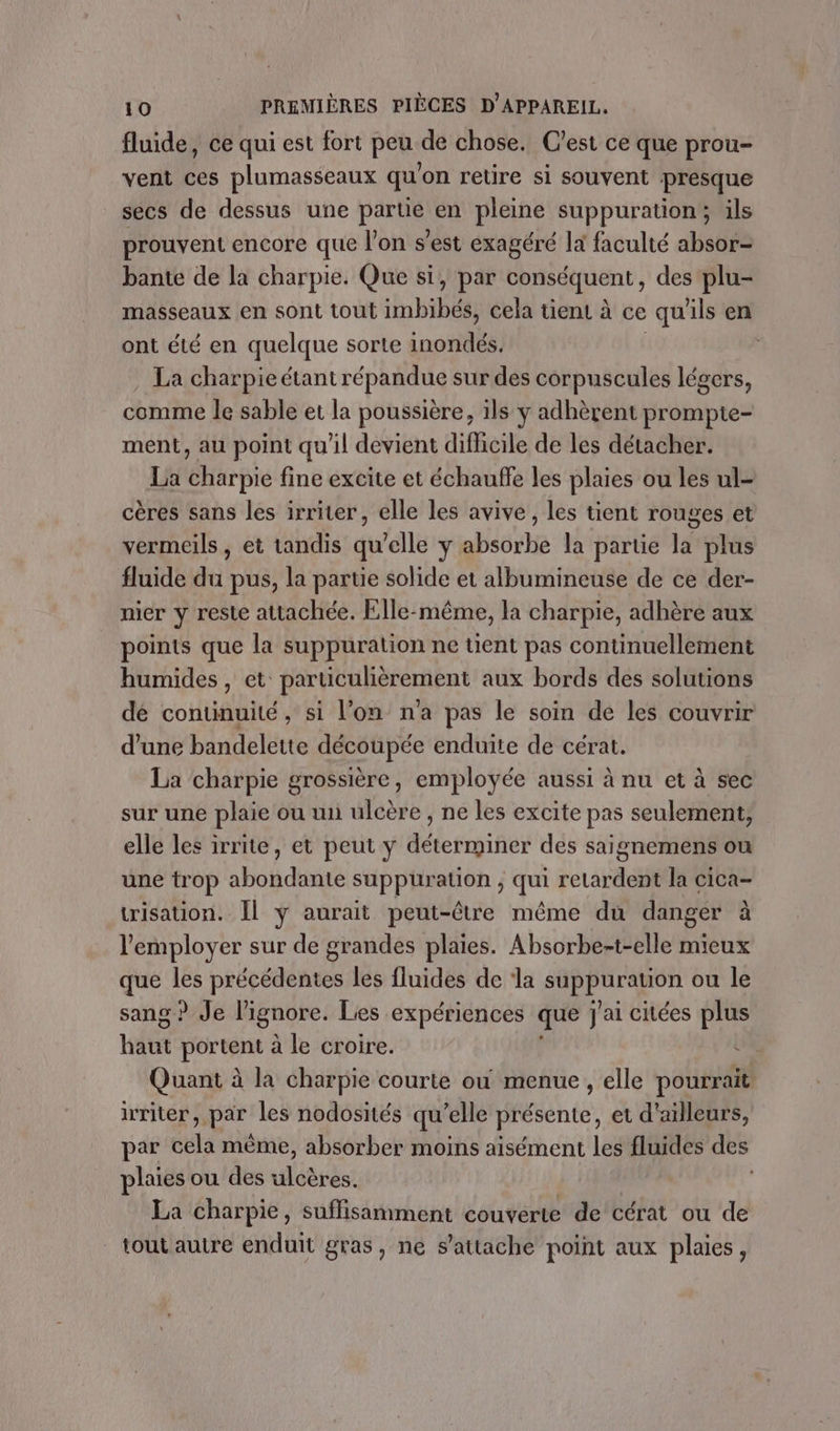 fluide, ce qui est fort peu de chose. C'est ce que prou- vent ces plumasseaux qu'on retire si souvent presque secs de dessus une parue en pleine suppuration; ils prouvent encore que l’on s’est exagéré la faculté absor- bante de la charpie. Que si, par conséquent , des plu- masseaux en sont tout imbibés, cela tient à ce qu ils en ont été en quelque sorte inotilés . La charpie étant répandue sur des corpuscules légers, comme le sable et la poussière, ils y adhèrent prompie- ment, au point qu'il devient difficile de les détacher. La charpie fine excite et échauffe les plaies ou les ul- cères sans les irriter, elle les avive, les tient rouges et vermeils , et tandis qu’elle y absorbe la partie la plus fluide du pus, la partie solide et albumineuse de ce der- nier y reste attachée. Elle-même, la charpie, adhère aux points que la suppuration ne tient pas continuellement humides, et particulièrement aux bords des solutions dé continuité, si l’on n'a pas le soin de les couvrir d'une bandelette découpée enduite de cérat. La charpie grossière, employée aussi à nu et à sec sur une plaie ou un ulcère , ne les excite pas seulement, elle les irrite, et peut y déterminer des saignemens ou une trop Bold suppur ation , gl retardent la cica- risation. Il ÿ aurait peut-être même du danger à l'employer sur de grandes plaies. Absorbe-t-elle mieux que les précédentes les fluides de ‘la à er ou le sang ? Je ignore. Les expériences que j'ai citées plus béfrt he à le croire. « Quant à la charpie courte où menue, elle pourrait. iriter, par les nodosités qu’elle présente, et d'ailleurs, par cela même, absorber moins aisément les fluides des plaies ou des ésrdss La charpie, suffisamment couverte de cérat ou de tout autre enduit gras, ne s'attache point aux plaies,