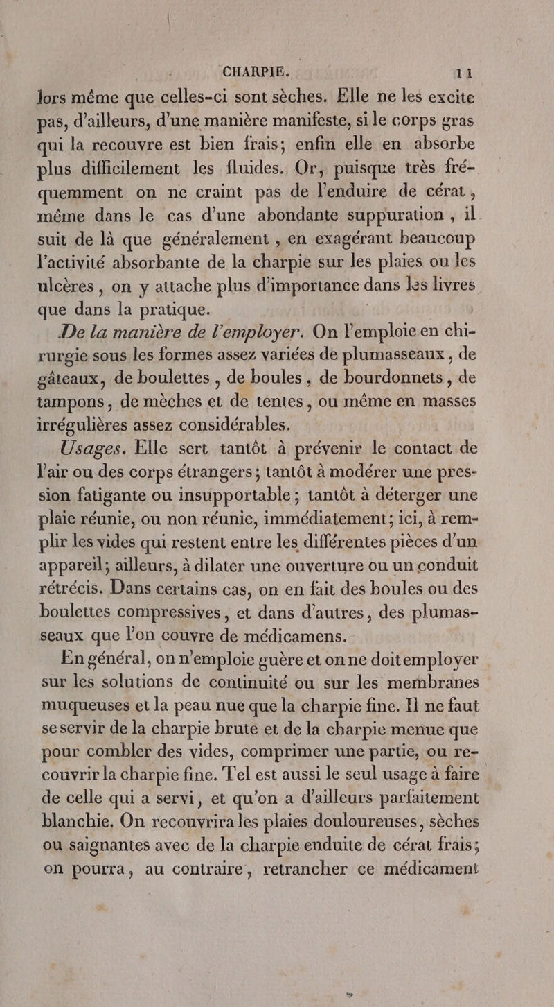 lors même que celles-ci sont sèches. Elle ne les excite pas, d’ailleurs, d’une manière manifeste, si le corps gras qui la recouvre est bien frais; enfin elle en absorbe plus difficilement les fluides. Or, puisque très fré- quemment on ne craint pas de l’enduire de cérat , même dans le cas d’une abondante suppuration , il suit de là que généralement , en exagérant beaucoup l'activité absorbante de la charpie sur les plaies ou les ulcères , on y attache plus d'importance ans Les livres que dt la pratique. De la manière de l’employer. On Vemploie en chi- rurgie sous les formes assez variées de plumasseaux , de gâteaux, de boulettes , de boules , de bourdonnets, de tampons, de mèches et de tentes, ou même en masses irrégulières assez considérables. Usages. Elle sert tantôt à prévenir le contact de l'air ou des corps étrangers ; tantôt à modérer une pres- sion fatigante ou insupportable ; tantôt à déterger une plaie réunie, ou non réunie, immédiatement; ici, à rem- plir les vides qui restent entre les différentes pièces d’un appareil; ailleurs, à dilater une ouverture ou un conduit rétrécis. Dans certains cas, on en fait des boules ou des boulettes compressives, et dans d’autres, des plumas- seaux que l’on couvre de médicamens. En général, on n'emploie guère et on ne doitemployer sur les solutions de continuité ou sur les membranes muqueuses et la peau nue que la charpie fine. Il ne faut se servir de la charpie brute et de la charpie menue que pour combler des vides, comprimer une partie, ou re- couvrir la charpie fine. Tel est aussi le seul usage à faire de celle qui a servi, et qu’on a d’ailleurs parfaitement blanchie. On recouvrira les plaies douloureuses, sèches ou saignantes avec de la charpie enduite de cérat frais; on pourra, au contraire, retrancher ce médicament
