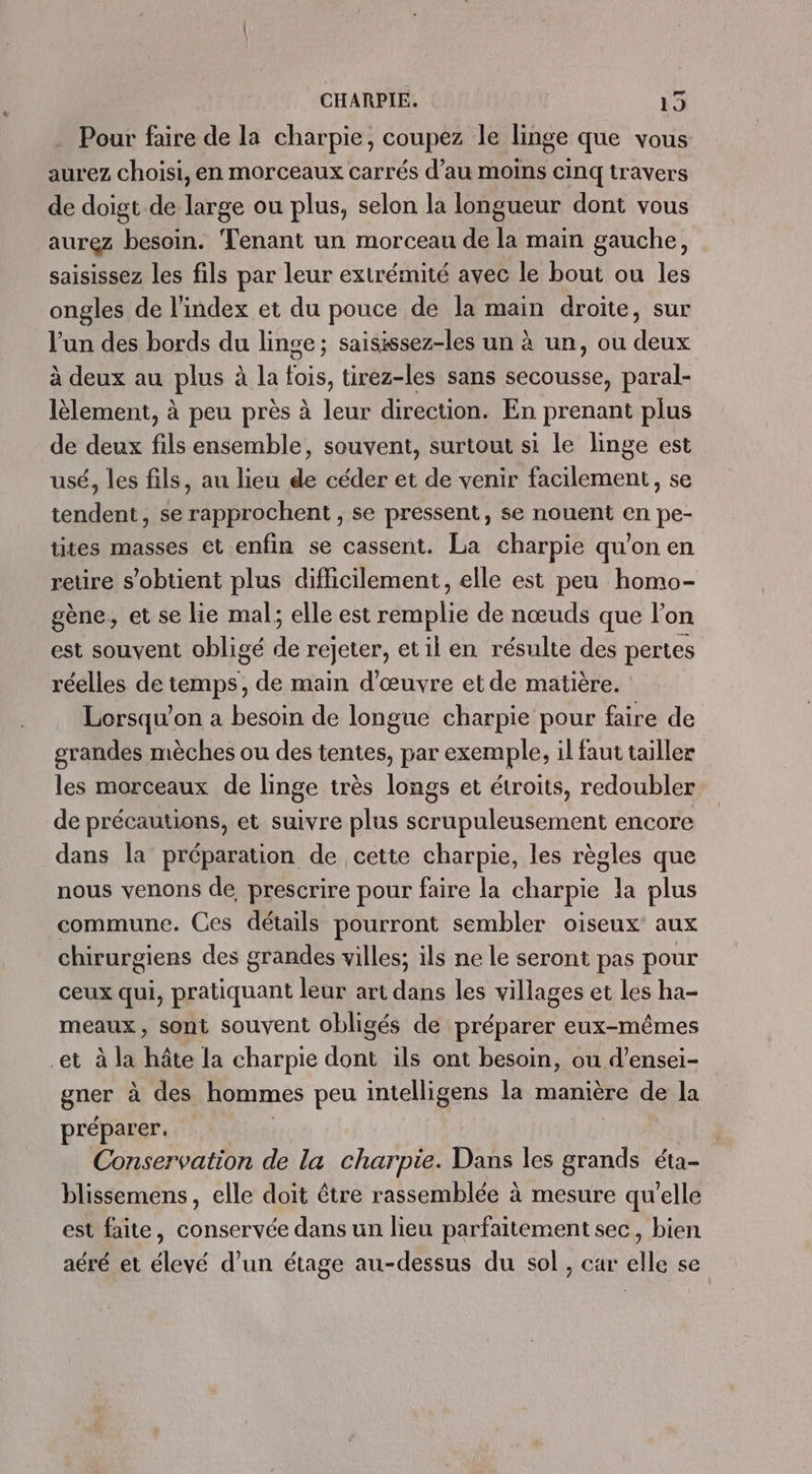 . Pour faire de la charpie, coupez le linge que vous aurez choisi, en morceaux carrés d’au moins cinq travers de doigt de large ou plus, selon la longueur dont vous aurez besoin. Tenant un morceau de la main gauche, saisissez les fils par leur extrémité avec le bout ou les ongles de l'index et du pouce de la main droite, sur l'un des bords du linge ; saisissez-les un à un, ou deux à deux au plus à la fois, tirez-les sans secousse, paral- lèlement, à peu près à leur direction. En prenant plus de deux fils ensemble, souvent, surtout si le linge est usé, les fils, au lieu de céder et de venir facilement, se tendent, se rapprochent , se pressent, se nouent en pe- tites masses et enfin se cassent. La charpie qu'on en reure s'obtient plus difficilement, elle est peu homo- gène, et se lie mal; elle est remplie de nœuds que l'on est souvent obligé de rejeter, et il en résulte des pertes réelles de temps, de main d'œuvre etde matière. Lorsqu'on a besoin de longue charpie pour faire de grandes mèches ou des tentes, par exemple, il faut tailler les morceaux de linge très longs et étroits, redoubler de précautions, et suivre plus scrupuleusement encore dans la préparation de cette charpie, les règles que nous venons de, prescrire pour faire la charpie la plus commune. Ces détails pourront sembler oiseux' aux chirurgiens des grandes villes; ils ne le seront pas pour ceux qui, pratiquant leur art dans les villages et les ha- meaux, sont souvent obligés de préparer eux-mêmes et à la hâte la charpie dont ils ont besoin, ou d’ensei- gner à des hommes peu intelligens la manière de la préparer. | | Conservation de la charpie. Dans les grands éta- blissemens, elle doit être rassemblée à mesure qu'elle est faite, conservée dans un lieu parfaitement sec, bien aéré et élevé d'un étage au-dessus du sol, car elle se