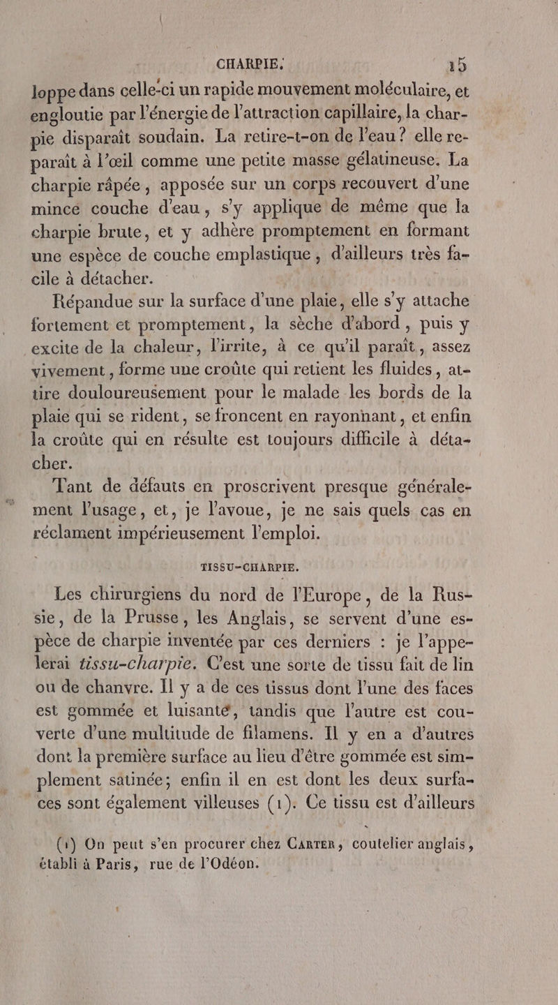 loppe dans celle-ci un rapide mouvement moléculaire, et engloutie par l'énergie de l'attraction capillaire, la char- pie disparaît soudain. La retre-t-on de l’eau ? elle re- parait à l’œil comme une petite masse gélatineuse. La charpie râpée, apposée sur un corps recouvert d'une mincé couche d'eau, s’y applique de même que la charpie brute, et y adhère promptement en formant une espèce de couche emplastique, d'ailleurs très fa- cile à détacher. | | Répandue sur la surface d’une plaie, elle s’y attache fortement et promptement, la sèche d'abord , puis y excite de la chaleur, l’'irrite, à ce qu'il paraît, assez vivement , forme une croûte qui retient les fluides, at- tire douloureusement pour le malade les bords de la plaie qui se rident, se froncent en rayonnant, et enfin la croûte qui en résulte est toujours difficile à déta- cher. Tant de défauts en proscrivent presque générale- ment l'usage, et, je l'avoue, je ne sais quels cas en réclament impérieusement l'emploi. TISSU-CHARPIE. Les chirurgiens du nord de l'Europe, de la Rus- sie, de la Prusse, les Anglais, se servent d’une es- pèce de charpie inventée par ces derniers : je l’appe- lérai 4ssu-charpie. Cest une sorte de ussu fait de lin ou de chanvre. Il y a de ces üssus dont l’une des faces est gommée et luisanté, tandis que l’autre est cou- verte d’une multitude de filamens. Il y en a d’autres dont la première surface au lieu d’être gommée est sim- plement saunée; enfin il en est dont les deux surfa- _ces sont également villeuses (1). Ce ussu est d’ailleurs (1) On peut s’en procurer chez Carter, coutelier anglais, établi à Paris, rue de l’Odéon.