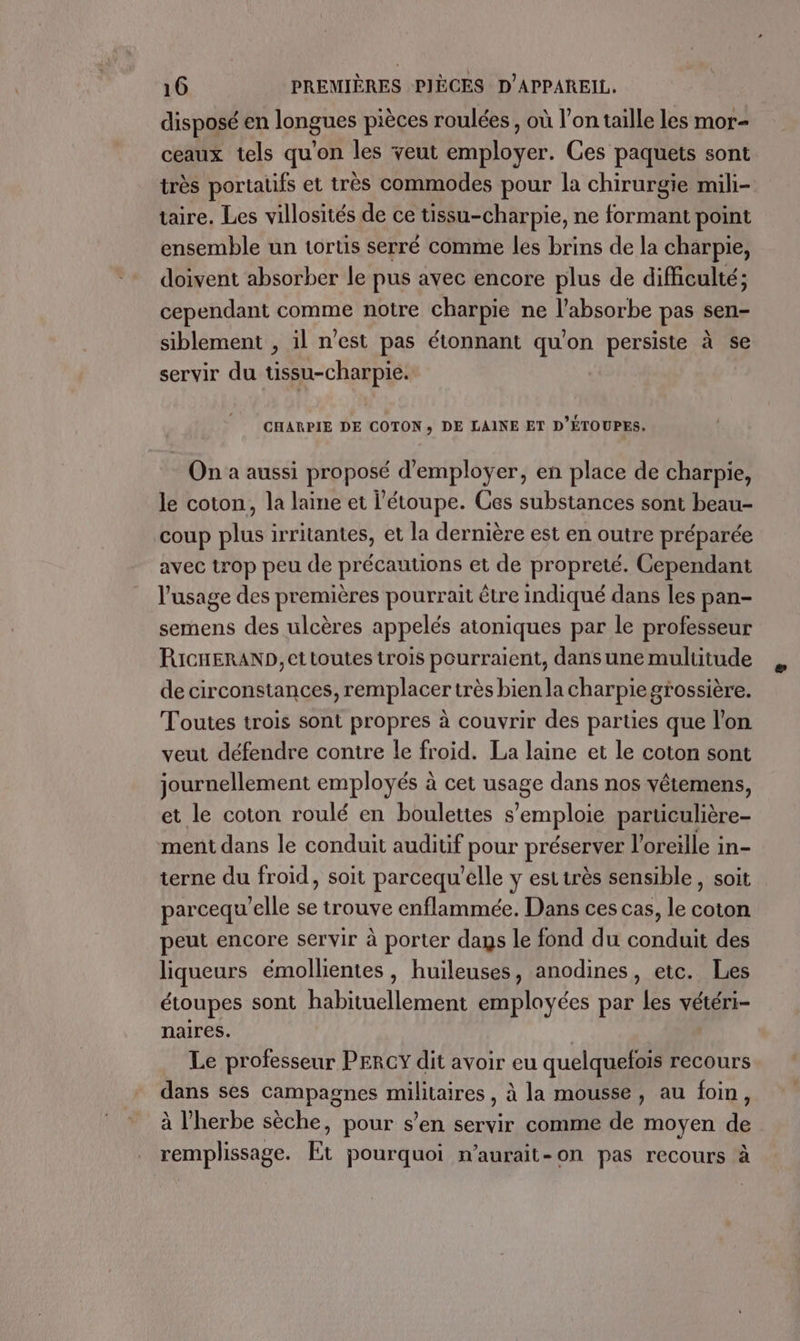 disposé en longues pièces roulées , où l’on taille les mor- ceaux tels qu'on les veut employer. Ces paquets sont très portatifs et très commodes pour la chirurgie mili- taire. Les villosités de ce tissu-charpie, ne formant point ensemble un tortis serré comme les brins de la charpie, doivent absorber le pus avec encore plus de difficulté; cependant comme notre charpie ne l’absorbe pas sen- siblement , il n'est pas étonnant qu'on persiste à se servir du tissu-charpie. CHARPIE DE COTON, DE LAINE ET D'ÉTOUPES. On a aussi proposé d'employer, en place de charpie, le coton, la laine et l’étoupe. Ces substances sont beau- coup plus irritantes, et la dernière est en outre préparée avec trop peu de précautions et de propreté. Cependant l'usage des premières pourrait être indiqué dans les pan- semens des ulcères appelés atoniques par le professeur RICHERAND, et toutes trois pourraient, dans une multitude de circonstances, remplacer très bien la charpie grossière. Toutes trois sont propres à couvrir des parties que l’on veut défendre contre le froid. La laine et le coton sont journellement employés à cet usage dans nos vêtemens, et le coton roulé en boulettes s'emploie particulière- ment dans le conduit auditif pour préserver l'oreille in- terne du froid, soit parcequ'elle y est très sensible , soit parcequ'elle se trouve enflammée. Dans ces cas, le coton peut encore servir à porter dags le fond du conduit des liqueurs émollientes , huileuses, anodines, etc. Les étoupes sont habituellement employées par les vétéri- naires. Le professeur PERCY dit avoir eu quelquefois recours dans ses campagnes militaires, à la mousse, au foin, à l'herbe sèche, pour s’en servir comme de moyen de remplissage. Et pourquoi n’aurait-on pas recours à