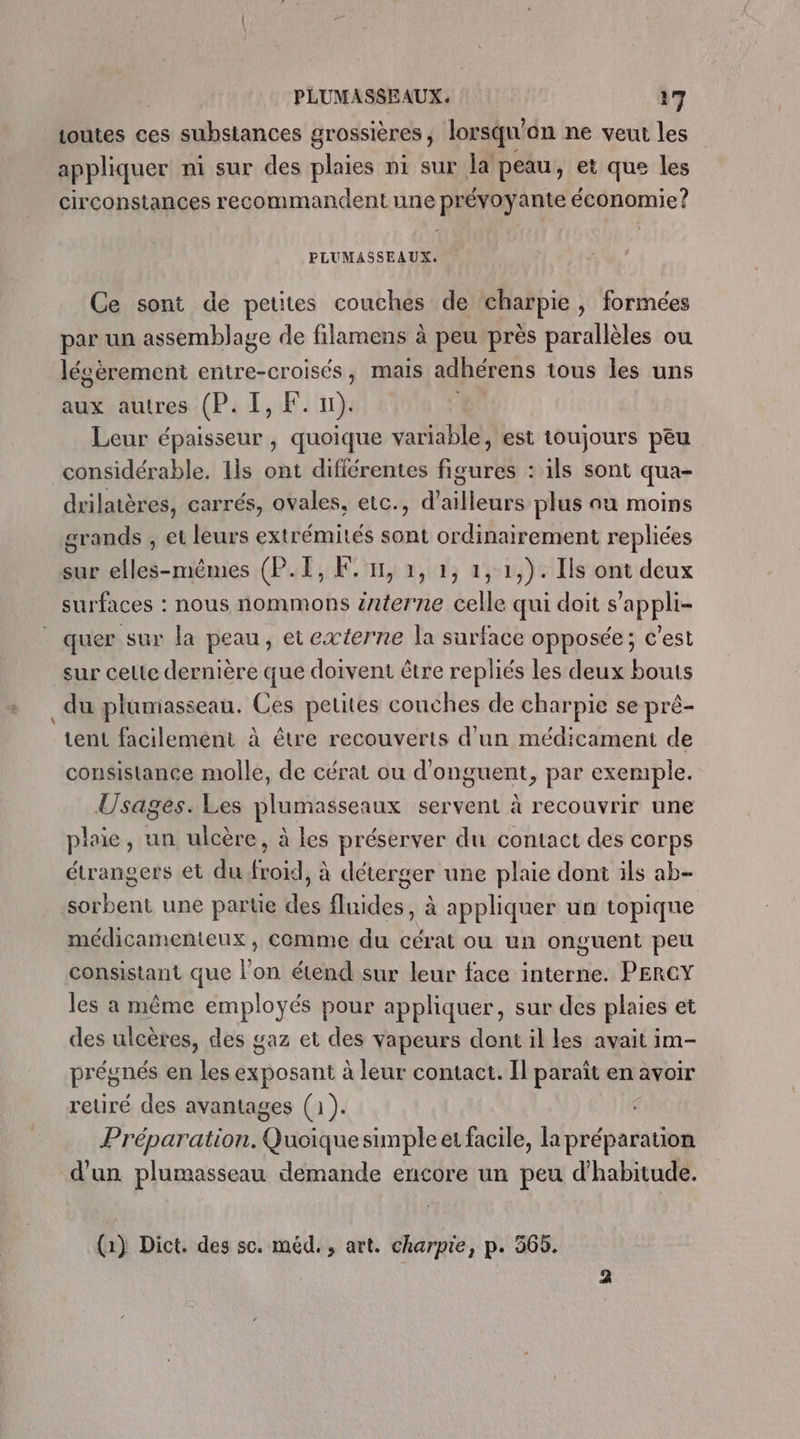 PLUMASSEAUX. 37 outes ces substances grossières , lorsqu'on ne veut les appliquer ni sur des plaies ni sur la peau, et que les circonstances recommandent une prévoyante économie? PLUMASSEAUX. Ce sont de petites couches de charpie, formées par un assemblage de filamens à peu près parallèles ou lésèrement entre-croisés, mais adhérens tous les uns aux autres (P. I, F. 11). Ç Leur épaisseur , quoique variable, est toujours peu considérable. Ils ont différentes figures : ils sont qua- drilatères, carrés, ovales, etc., d’ailleurs plus au moins grands , et leurs extrémités sont ordinairement repliées sur elles-mêmes (P.I, F1, 1, 2, 1, 1,). Ils ont deux surfaces : nous nommons interne celle qui doit s’appli- quer sur la peau, et externe la surface opposée; c’est sur celte dernière que doivent être repliés les deux bouts _du plumasseau. Ces pelites couches de charpie se pré- tent facilement à être recouverts d’un médicament de consistance molle, de cérat ou d'onguent, par exemple. Usages.Les plumasseaux servent à recouvrir une plaie, un ulcère, à les préserver du contact des corps étrangers et du froïd, à déterger une plaie dont ils ab- sorbent une parte des fluides , à appliquer un topique médicamenteux, comme du cérat ou un onguent peu consistant que l’on étend sur leur face interne. PERCY les a même employés pour appliquer, sur des plaies et des ulcères, des gaz et des vapeurs dont il les avait im- prégnés en les exposant à leur contact. Il paraît en avoir retiré des avantages (1). Préparation. Chone simple et facile, la at d'un plumasseau demande encore un peu d'habitude. (1) Dict. des sc. méd., art. charpie, p. 365.