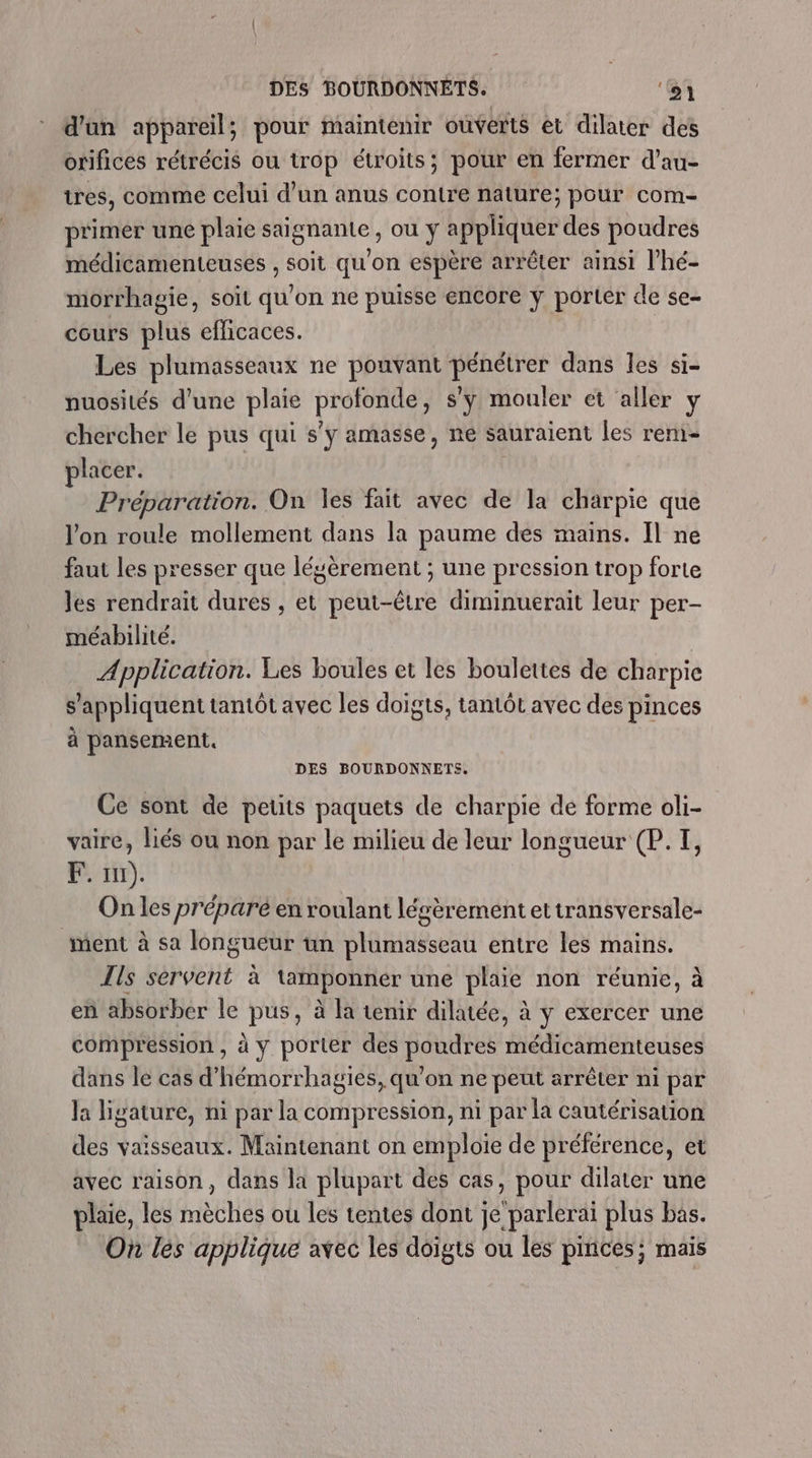 DES BOURDONNETS. ‘1 d'un appareil; pour maintenir ouverts et dilater des orifices rétrécis ou trop étroits; pour en fermer d’au- tres, comme celui d’un anus contre nature; pour com- primer une plaie saignante , ou y appliquer des poudres médicamenteuses , soit qu'on espère arrêter ainsi l’hé- morrhagie, soit qu'on ne puisse encore y porter de se- cours plus efficaces. : Les plumasseaux ne pouvant pénétrer dans les si- nuosités d'une plaie profonde, s’y mouler et aller y chercher le pus qui s’y amasse, ne sauraient les rem- placer. | Préparation. On les fait avec de la charpie que l'on roule mollement dans la paume des mains. Il ne faut les presser que lésèrement ; une pression trop forte Jes rendrait dures , et peut-être diminuerait leur per- méabilité. Application. Les boules et les boulettes de charpie s'appliquent tantôt avec les doigts, tantôt avec des pinces à pansement. DES BOURDONNETS. Ce sont de petits paquets de charpie de forme oli- vaire, liés ou non par le milieu de leur longueur (P. I, F. 111). On les préparé en roulant lécèrement ettransversale- ment à sa longueur un plumasseau entre les mains. Ils servent à tamponner une plaie non réunie, à en absorber le pus, à la tenir dilatée, à y exercer une compression, à y porter des poudres médicamenteuses dans le cas d’hémorrhagies, qu’on ne peut arrêter ni par la ligature, ni par la compression, ni par la cautérisation des vaisseaux. Maintenant on emploie de préférence, et avec raison, dans la plupart des cas, pour dilater une plaie, les mèches ou les tentes dont je parlerai plus bas. On les applique avec les doigts ou les pinces; mais