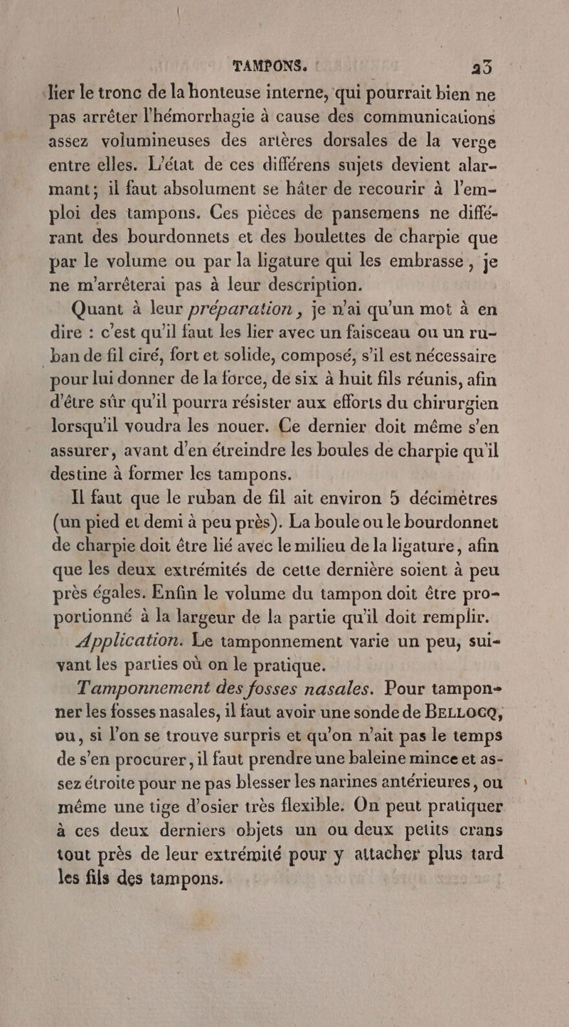 ‘Hier le tronc de la honteuse interne, qui pourrait bien ne pas arrêter l'hémorrhagie à cause des communications assez volumineuses des artères dorsales de la verge entre elles. L'état de ces différens sujets devient alar- mant; il faut absolument se hâter de recourir à l’em- ploi des tampons. Ces pièces de pansemens ne diffé- rant des bourdonnets et des boulettes de charpie que par le volume ou par la ligature qui les embrasse, je ne marrèterai pas à leur description. Quant à leur préparation, je n'ai qu'un mot à en dire : c’est qu'il faut les lier avec un faisceau ou un ru- ban de fil ciré, fort et solide, composé, s’il est nécessaire pour lui donner de la force, de six à huit fils réunis, afin d’être sûr qu'il pourra résister aux efforts du chirurgien lorsqu'il voudra les nouer. Ce dernier doit même s’en assurer, avant d'en étreindre les boules de charpie qu'il destine à former les tampons. Il faut que le ruban de fil ait environ 5 décimètres (un pied et demi à peu près). La boule ou le bourdonnet de charpie doit être lié avec le milieu de la ligature, afin que les deux extrémités de cette dernière soient à peu près égales. Enfin le volume du tampon doit être pro- portionné à la largeur de la partie qu'il doit remplir. Application. Le tamponnement varie un peu, sui- vant les parties où on le pratique. Tamponnement des fosses nasales. Pour tampon- ner les fosses nasales, il faut avoir une sonde de BELLOCQ, ou, si l'on se trouve surpris et qu’on n'ait pas le temps de s’en procurer, il faut prendre une baleine mince et as- sez étroite pour ne pas blesser les narines antérieures, ou même une tige d’osier très flexible. On peut pratiquer à ces deux derniers objets un ou deux petits crans tout près de leur extrémité pour y attacher plus tard les fils des tampons.