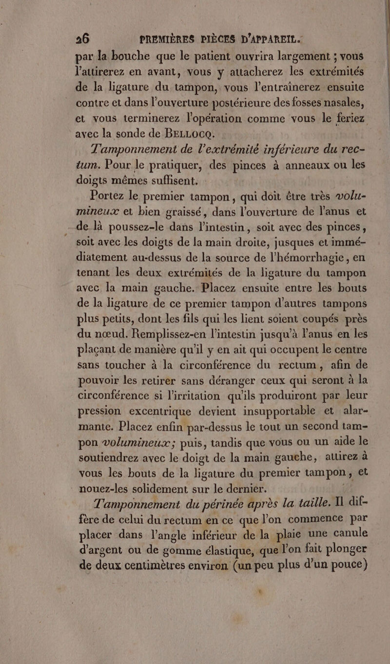 par la bouche que le patient ouvrira largement ; vous l'attirerez en avant, vous y attacherez les extrémités de Ja ligature du tampon, vous l’entrainerez ensuite contre et dans l'ouverture postérieure des fosses nasales, avec la sonde de BELLOCQ. T'amponnement de l’extrémité inférieure du rec- um. Pour le pratiquer, des pinces à anneaux ou les doigts mêmes suffisent. Portez le premier tampon, qui doit être très volu- mineux et bien graissé, dans l’ouverture de l'anus et de là poussez-le dans l'intestin, soit avec des pinces, soit avec les doigts de la main droite, jusques et immé- diatement au-dessus de la source de l’hémorrhagie, en tenant les deux extrémités de la ligature du tampon avec la main gauche. Placez ensuite entre les bouts de la ligature de ce premier tampon d’autres tampons plus petits, dont les fils qui les lient soient coupés près du nœud. Remplissez-en l'intestin jusqu’à l'anus en les plaçant de manière qu’il y en ait qui occupent le centre sans toucher à la circonférence du rectum, afin de pouvoir les retirer sans déranger ceux qui seront à la circonférence si l'irritation qu'ils produiront par leur pression excentrique devient insupportable et alar- manie. Placez enfin par-dessus le tout un second tam- pon volumineux; puis, tandis que vous ou un aide le soutiendrez avec le doigt de la main gauche, auirez à vous les bouts de la ligature du premier tampon y Et nouez-les solidement sur le dernier. | T'amponnement du périnée après la taille. N dif- fère de celui du rectum en ce que l’on commence par placer dans l'angle inférieur de la plaie une canule d'argent ou de gomme élastique, que l’on fait plonger de deux centimètres environ (un peu plus d’un pouce) L: