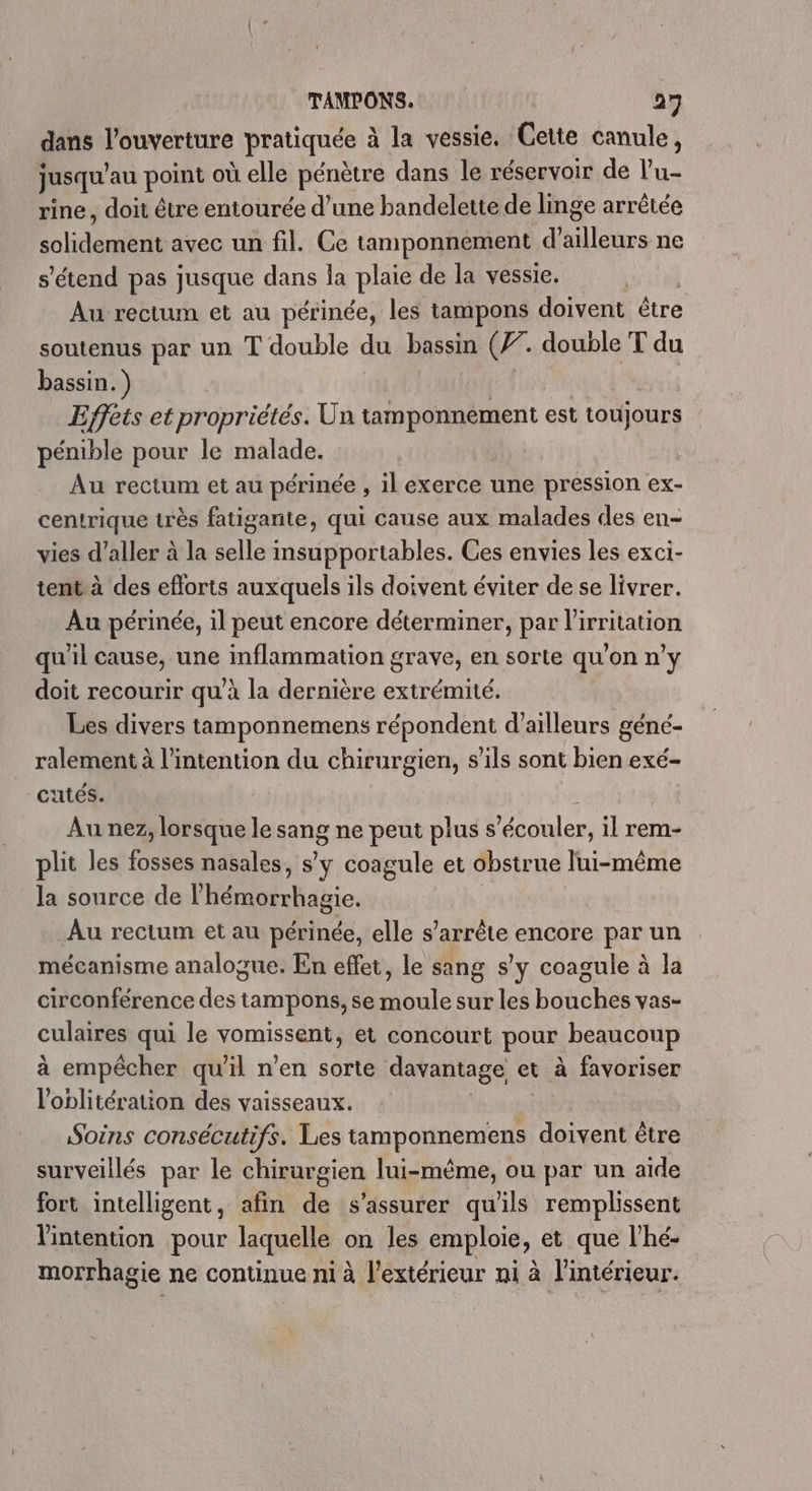 dans l'ouverture pratiquée à à la vessie. Cette canule, jusqu au port où elle pénètre dans le réservoir de l'u- rine, doit être entourée d’une bandelette de linge arrêtée solidénite avec un fil. Ce tamponnement d’ailleurs ne s'étend pas jusque dans la nee de la vessie. Au rectum et au périnée, les tampons doivent être soutenus par un T double du bassin (F7. double T du bassin. ) Effèts et propriétés. Un tamponnement est toujours pénible pour le malade. Au rectum et au périnée , il exerce une pression ex- centrique très fatigante, qui cause aux malades des en- vies d’aller à la ip Arabes Ces envies les exci- tent à des eflorts auxquels ils doivent éviter de se livrer. Au périnée, il peut encore déterminer, par lirritation qu'il cause, une inflammation grave, en sorte qu'on n’y doit recourir qu’à la dernière extrémité. Les divers tamponnemens répondent d’ailleurs géné- ralement à l'intention du chirurgien, s'ils sont bien exé- utés. Au nez, lorsque le sang ne peut plus s’écouler, il rem- lit les fosses nasales, s'y coagule et obstrue lui-même la source de l'hémorrhagic. Au rectum et au périnée, elle s'arrête encore paru mécanisme analogue. En effet, le sang s'y coagule à la circonférence ua tampons, se Haute sur les batioier vas- culaires qui le vomissene et concour. pour. beaucoup à empêcher qu'il n’en sorte davantage et à favoriser l'oblitération des vaisseaux. Soins consécutifs. Les Mn er doivent être surveillés par le chirurgien lui-même, ou par un aide fort intelligent, afin de s'assurer qu'ils remplissent l'intention pour laquelle on les emploie, et que l’hé- morrhagie ne continue ni à l'extérieur ni à l'intérieur.