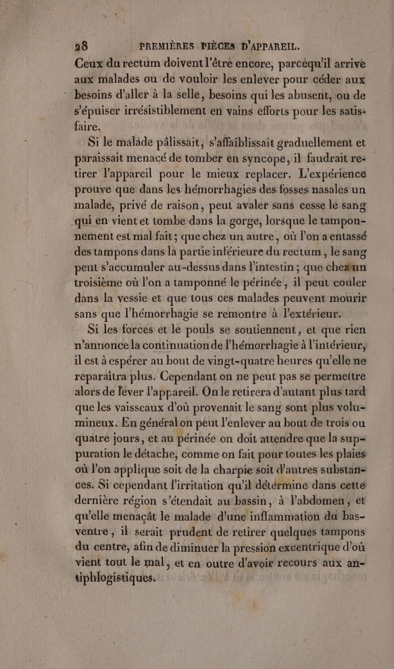 Ceux du rectum doivent l'être encore, parcéqu'il arrive aux malades ou de vouloir les enlever pour céder aux besoins d'aller à la selle, besoins qui les abusent, ou de s’'épuiser ihéitstibltaelt en vains efforts pour jai satis- faire. À Si le malade pälissait, s’affaiblissait graduellement et paraissait menacé de tomber en syncope, il faudrait re- ürer l'appareil pour le mieux replacer. L'expérience prouve que dans les hémorrhagies des fosses nasales un malade, privé de raison, peut avaler sans cesse le sang qui en vient et tombe dans la gorge, lorsque ie tampon- nement est mal fait ; que chez un autre, où l’on a entassé des tampons dans la partie inférieure du rectum , le sang peut s’accumuler au-dessus dans l'intestin ; que chezun troisième où l’on a tamponné le périnée, il peut couler dans la vessie et que tous ces malades peuvent mourir sans que l’hémorrhagie se remontre à l'extérieur. Si les forces et le pouls se soutiennent, et que rien n’annonce la continuation de lhémorrhagie à l'intérieur, il est à espérer au bout de vingt-quatre heures qu'elle ne reparaitra plus. Cependant on ne peut pas se permettre alors de lever l'appareil. On le retirera d'autant plus tard que les vaisseaux d’où provenait le sang sont plus volu- mineux. En général on peut l’enlever au bout de trois ou quatre jours, et au périnée on doit attendre que la sup= puration le détache, comme on fait pour toutes les plaies où l’on applique soit de la charpie soit d'autres substan- ces. Si cependant l'irritation qu'il détérmine dans cetté dernière région s’étendait aw bassin, à l'abdomen; et qu’elle menacât le malade d'une inflammation du bas- ventre ; il serait prudent de retirer quelques tampons du centre, afin de diminuer la pression excentrique d’où vient tout le mal, et en outre d avoir recours aux an- tiphlogistiques.