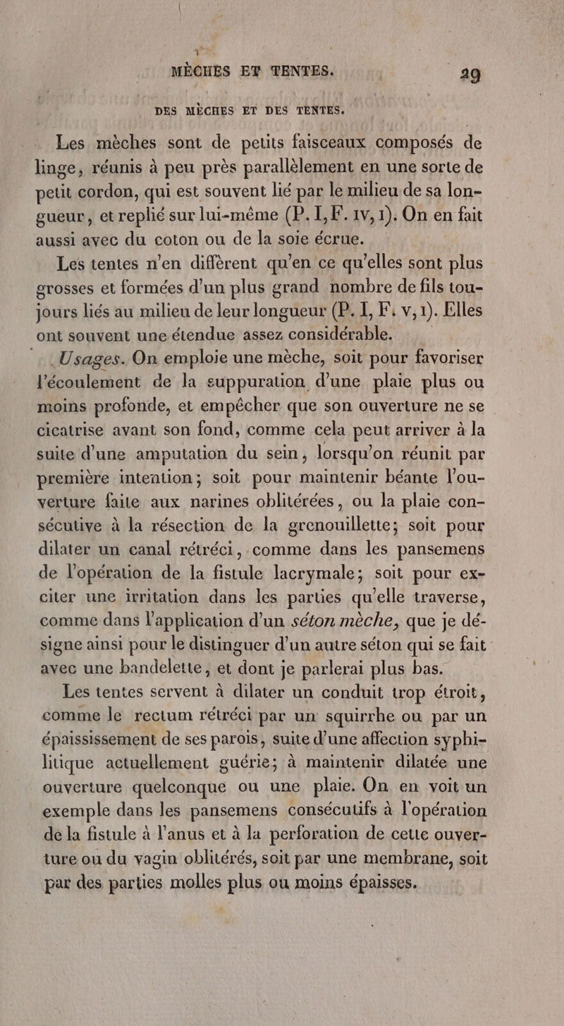 &gt; &gt; MÈCHES ET TENTES. 29 DES MÈCHES ET DES TENTES. Les mèches sont de petits faisceaux composés de linge, réunis à peu près parallèlement en une sorte de petit cordon, qui est souvent lié par le milieu de sa lon- gueur, et replié sur lui-même (P.I,F. 1v, 1). On en fait aussi ayec du coton ou de la soie écrue. Les tentes n’en diffèrent qu’en ce qu'elles sont plus grosses et formées d’un plus grand nombre de fils tou- jours liés au milieu de leur longe (P. I, Fi v, 1). Elles ont souvent une étendue assez ca SR Usages. On emploie une mèche, soit pour favoriser ‘écoulement de la suppuration d’une plaie plus ou moins profonde, et empêcher que son ouverture ne se cicatrise avant son fond, comme cela peut arriver à la suite d'une amputation du sein , lorsqu’ on réunit par première intention; soit pour maintenir béante l'ou- verture faile aux narines oblitérées, ou la plaie con- sécutive à la résection de la grenouillette; soit pour dilater un canal rétréci, comme dans les pansemens de l'opération de la fistule lacrymale; sait pour ex- citer une irritation dans les parties qu'elle traverse, comme dans l'application d’un séton mèche, que je dé- signe ainsi pour le distinguer d’un autre séton qui se fait avec une bandelette, et Do je parlerai plus bas. Les tentes servent à dilater un conduit trop étroit, comme le rectum rétréci par un squirrhe où par un épaississement de ses parois, suite d’une affection syphi- litique actuellement guérie; à maintenir dilatée une ouverture quelconque ou une plaie. On en voit un exemple dans les pansemens consécuufs à l'opération de la fistule à l'anus et à la perforation de cette ouver- ture ou du vagin oblitérés, soit par une membrane, soit par des parties molles plus ou moins épaisses.