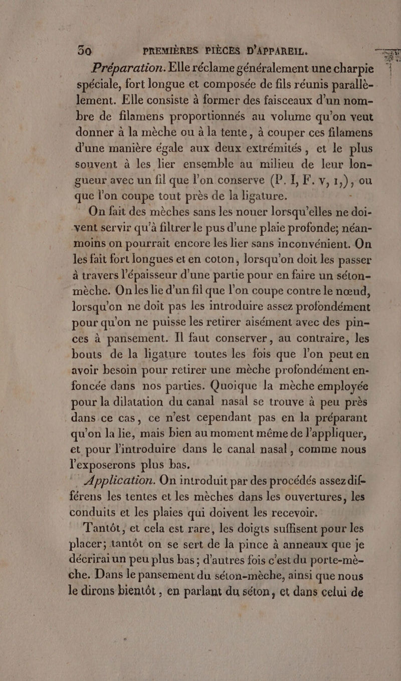 Préparation. Elle réclame généralement une charpie spéciale, fort longue et composée de fils réunis parallè- lement. Elle consiste à former des faisceaux d’un nom- bre de filamens proportionnés au volume qu’on veut donner à la mèche ou à la tente, à couper ces filamens d'une manière égale aux deux Pi aités , et le plus souvent à les ie ensemble au milieu de leur lon- gueur avec un fil que l’on conserve (P. I, F.v,1,), ou que l'on coupe tout près de la ligature. * On fait des mèches sans les nouer lorsqu'elles ne doi- vent servir qu'à filtrer le pus d’une plaie profonde; néan- moins on pourrait encore les lier sans inconvénient. On les fait fort longues et en coton, lorsqu'on doit les passer à travers l'épaisseur d’une partie pour en faire un séton- mèche. On les lie d’un fil que l’on coupe contre le nœud, lorsqu'on ne doit pas les introduire assez profondément pour qu'on ne puisse les retirer aisément avec des pin- ces à pansement. Îl faut conserver, au contraire, les bouts de la ligature toutes les ee que l’on peuten avoir besoin pour retirer une mèche profondément en- foncée dans nos parties. Quoique la mèche employée pour la dilatation du canal nasal se trouve à peu près dans ce cas, ce n’est cependant pas en la préparant qu'on la lie, mais bien au moment même de l'appliquer, et pour l'introduire dans le canal nasal, comme nous l'exposerons plus bas, . Application. On introduit par des procédés assezdif- férens les tentes et les mèches dans les ouvertures, les conduits et les plaies qui doivent les recevoir. Tantôt, et cela est rare, les doigts suffisent pour les placer; tantôt on se sert de la pince à anneaux que je décrirai un peu plus bas; d'autres fois c’est du porte-mè- che. Dans le pansement du séton-mèche, ainsi que nous le dirons bientôt , en parlant du séton, et dans celui de