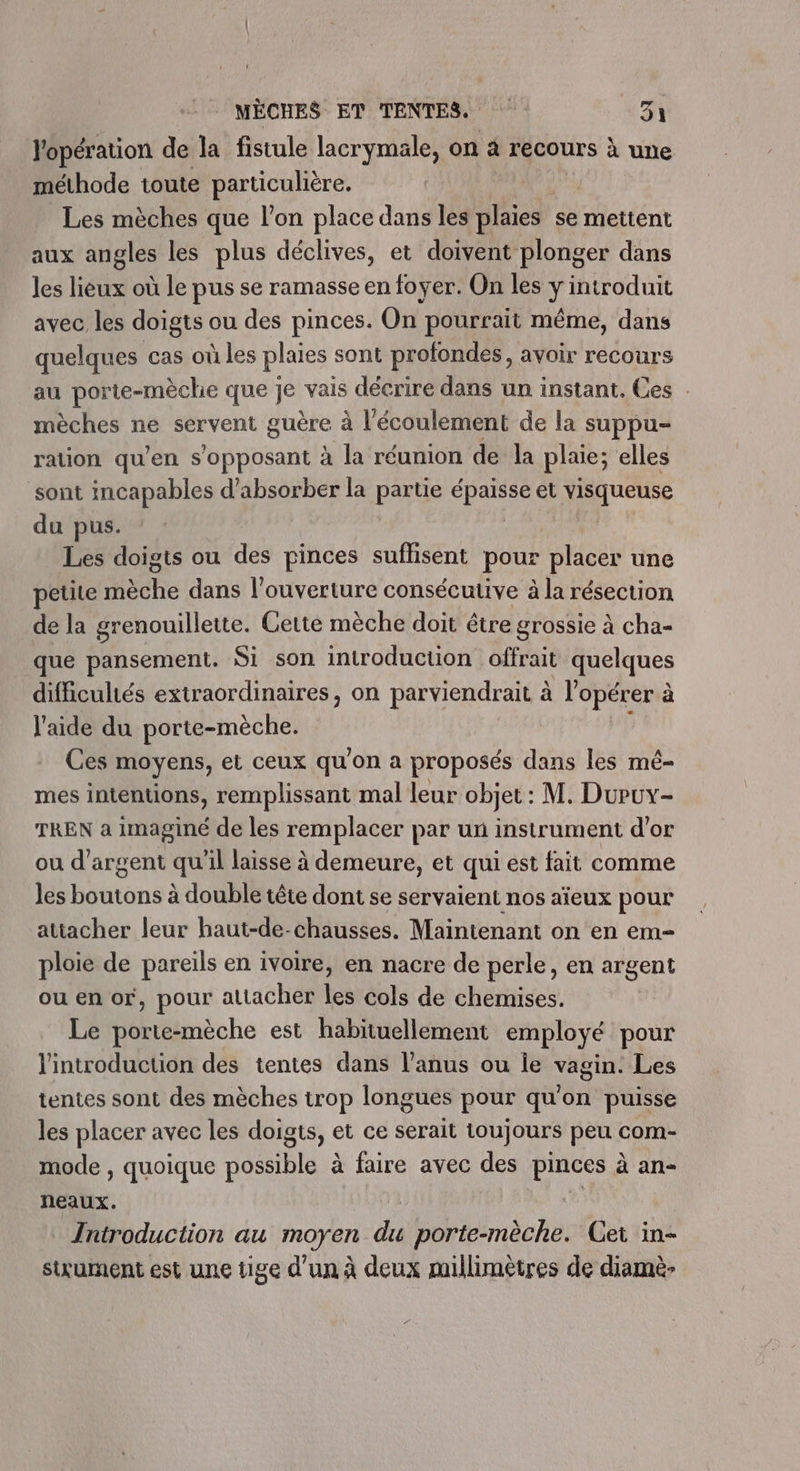 l'opération de la fistule lacrymale, on à recours à une méthode toute particulière. | Les mèches que l’on place dans les ad se mettent aux angles les plus déclives, et doivent plonger dans les lieux où le pus se ramasse en foyer. On les y introduit avec les doigts ou des pinces. On pourrait même, dans quelques cas où les plaies sont profondes, avoir recours au porte-mèche que je vais décrire dans un instant. Ces mèches ne servent guère à l'écoulement de la suppu- ration qu’en s'opposant à la réunion de la plaie; elles sont incapables d’absorber la partie Ga et visqueuse du pus. Les doigts ou des pinces suffisent pour placer une petite Héchie dans l'ouverture consécutive à la résection de la grenouillette. Cette mèche doit être grossie à cha- que pansement. Si son introduction offrait quelques difficultés extraordinaires, on parviendrait à l'opérer à l'aide du porte-mèche. Ces moyens, et ceux qu'on a proposés dans les mé- mes intentions, remplissant mal leur objet: M. Duruy- TREN a imaginé de les remplacer par un instrument d'or ou d'argent qu'il laisse à demeure, et qui est fait comme Jes boutons à double tête dont se servaient nos aïeux pour attacher leur haut-de-chausses. Maintenant on en em- ploie de pareils en ivoire, en nacre de perle, en argent ou en or, pour attacher les cols de chemises. Le porte-mèche est habituellement employé pour l'introduction des tentes dans l’anus ou ie vagin. Les tentes sont des mèches trop longues pour qu'on puisse les placer avec les doigts, et ce serait toujours peu com- mode , quoique possible à faire avec des pinces à an- neaux. Introduction au moyen du porte-mèche. Get in- stxument est une tige d’un à deux millimètres de diamè-