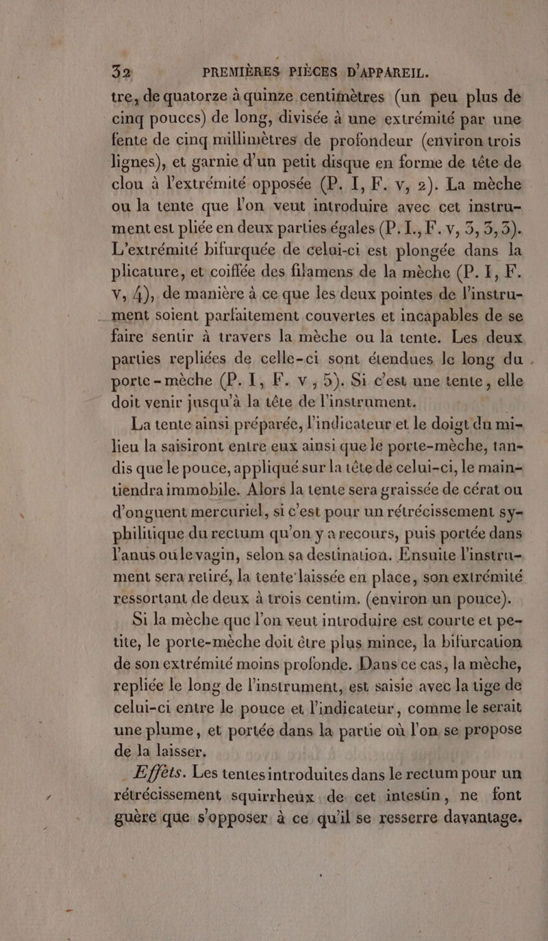tre, de quatorze à quinze centimètres (un peu plus dé cinq pouces) de long, divisée à une extrémité par une fente de cinq millimètres de profondeur (environtrois lignes), et garnie d’un petit disque en forme de tête de clou à l'extrémité opposée (P. I, F. v, 2). La mèche ou la tente que l’on veut introduire avec cet instru- ment est pliée en deux parties égales (P.I.,F.v, 5, 3,3). L’extrémité bifurquée de pts -Ci est tlohgée Es 4 la plicature, et coiffée des filamens de la mèche (P. I, F. V, 4),. de manière à ce que Îles deux pointes de linstru- ment soient parfaitement couvertes et incapables de se faire sentir à travers la mèche ou la tente. Les deux parues repliées de celle-ci sont étendues le long du . porte - mèche @Œ. 1, F. v,5). Si c'est une tente, elle doit venir jusqu à (à tête de l'instrument. La tente ainsi préparée, l'indicateur et le doigt du mi- lieu la saisiront entre eux ainsi que le porte- M tan- dis que le pouce, appliquésur la tête de celui-ci, le main tiendra immobile. Alors la tente sera graissée de cérat ou d'onguent mercuriel, si est pour un rétrécissement sy- philitique du rectum qu'on y a recours, puis portée dans l'anus oule vagin, selon sa destination. Ensuite l'instru- ment sera retiré, la tente laissée en place, son extrémité ressortant de deux à trois centim. (environ un pouce). Si la mèche que l’on veut introduire est courte et pe- ite, le porte-mèche doit être plus mince, la bifurcation de son extrémité moins profonde. Dans ce cas, la mèche, repliée le long de l'instrument, est saisie avec la uige de celui-ci entre le pouce et l'indicateur, comme le serait une plume, et portée dans la partie où l’on, se propose de Ja laisser. | . Effèts. Les tentes introduites dans le rectum pour un rétrécissement squirrheux de. cet intesün, ne font guère que s'opposer. à ce qu'il se resserre davantage.